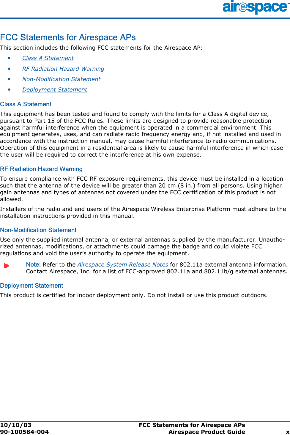 10/10/03 FCC Statements for Airespace APs  90-100584-004 Airespace Product Guide xFCC Statements for Airespace APsFCC St atements for Airespace  APsThis section includes the following FCC statements for the Airespace AP:•Class A Statement •RF Radiation Hazard Warning •Non-Modification Statement •Deployment Statement Class A StatementClass A StatementThis equipment has been tested and found to comply with the limits for a Class A digital device, pursuant to Part 15 of the FCC Rules. These limits are designed to provide reasonable protection against harmful interference when the equipment is operated in a commercial environment. This equipment generates, uses, and can radiate radio frequency energy and, if not installed and used in accordance with the instruction manual, may cause harmful interference to radio communications. Operation of this equipment in a residential area is likely to cause harmful interference in which case the user will be required to correct the interference at his own expense.RF Radiation Hazard WarningRF Radiation Hazard WarningTo ensure compliance with FCC RF exposure requirements, this device must be installed in a location such that the antenna of the device will be greater than 20 cm (8 in.) from all persons. Using higher gain antennas and types of antennas not covered under the FCC certification of this product is not allowed. Installers of the radio and end users of the Airespace Wireless Enterprise Platform must adhere to the installation instructions provided in this manual.Non-Modification StatementNon-Modification StatementUse only the supplied internal antenna, or external antennas supplied by the manufacturer. Unautho-rized antennas, modifications, or attachments could damage the badge and could violate FCC regulations and void the user’s authority to operate the equipment.Note: Refer to the Airespace System Release Notes for 802.11a external antenna information. Contact Airespace, Inc. for a list of FCC-approved 802.11a and 802.11b/g external antennas. Deployment StatementDeployment StatementThis product is certified for indoor deployment only. Do not install or use this product outdoors.