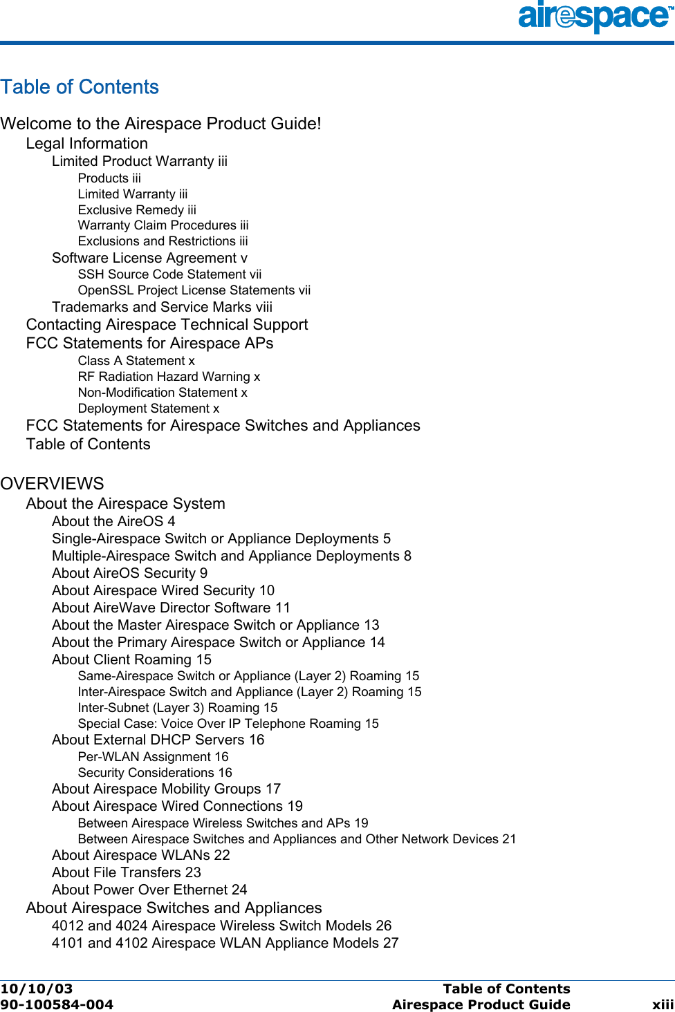 10/10/03 Table of Contents  90-100584-004 Airespace Product Guide xiiiTable of ContentsTable of ContentsWelcome to the Airespace Product Guide!Legal InformationLimited Product Warranty iiiProducts iiiLimited Warranty iiiExclusive Remedy iiiWarranty Claim Procedures iiiExclusions and Restrictions iiiSoftware License Agreement vSSH Source Code Statement viiOpenSSL Project License Statements viiTrademarks and Service Marks viiiContacting Airespace Technical SupportFCC Statements for Airespace APsClass A Statement xRF Radiation Hazard Warning xNon-Modification Statement xDeployment Statement xFCC Statements for Airespace Switches and AppliancesTable of ContentsOVERVIEWSAbout the Airespace SystemAbout the AireOS 4Single-Airespace Switch or Appliance Deployments 5Multiple-Airespace Switch and Appliance Deployments 8About AireOS Security 9About Airespace Wired Security 10About AireWave Director Software 11About the Master Airespace Switch or Appliance 13About the Primary Airespace Switch or Appliance 14About Client Roaming 15Same-Airespace Switch or Appliance (Layer 2) Roaming 15Inter-Airespace Switch and Appliance (Layer 2) Roaming 15Inter-Subnet (Layer 3) Roaming 15Special Case: Voice Over IP Telephone Roaming 15About External DHCP Servers 16Per-WLAN Assignment 16Security Considerations 16About Airespace Mobility Groups 17About Airespace Wired Connections 19Between Airespace Wireless Switches and APs 19Between Airespace Switches and Appliances and Other Network Devices 21About Airespace WLANs 22About File Transfers 23About Power Over Ethernet 24About Airespace Switches and Appliances4012 and 4024 Airespace Wireless Switch Models 264101 and 4102 Airespace WLAN Appliance Models 27