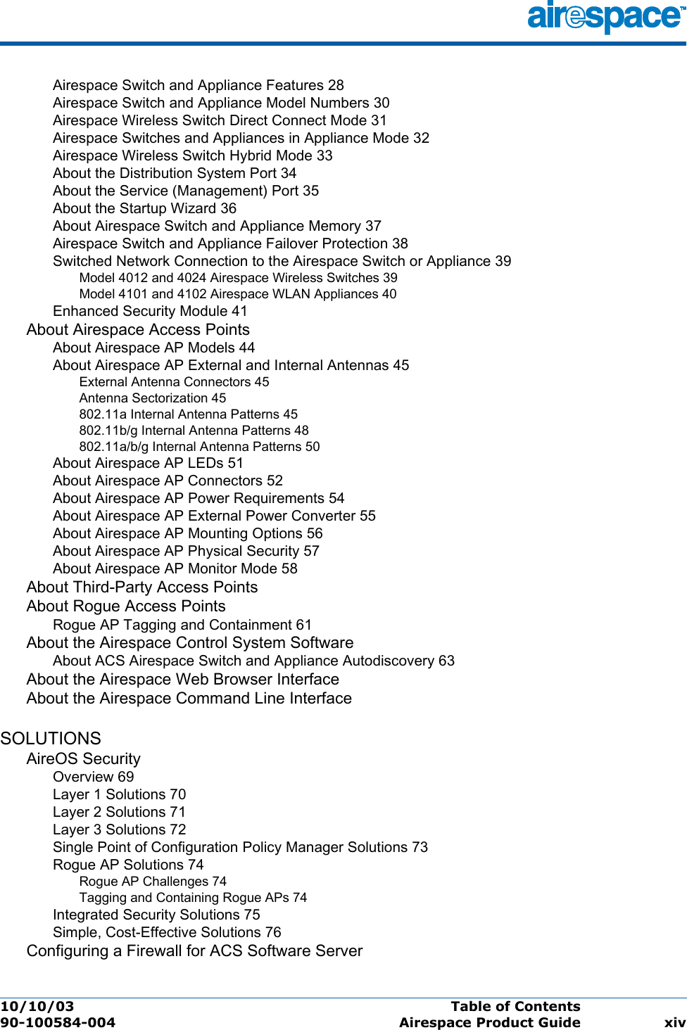 10/10/03 Table of Contents  90-100584-004 Airespace Product Guide xivAirespace Switch and Appliance Features 28Airespace Switch and Appliance Model Numbers 30Airespace Wireless Switch Direct Connect Mode 31Airespace Switches and Appliances in Appliance Mode 32Airespace Wireless Switch Hybrid Mode 33About the Distribution System Port 34About the Service (Management) Port 35About the Startup Wizard 36About Airespace Switch and Appliance Memory 37Airespace Switch and Appliance Failover Protection 38Switched Network Connection to the Airespace Switch or Appliance 39Model 4012 and 4024 Airespace Wireless Switches 39Model 4101 and 4102 Airespace WLAN Appliances 40Enhanced Security Module 41About Airespace Access PointsAbout Airespace AP Models 44About Airespace AP External and Internal Antennas 45External Antenna Connectors 45Antenna Sectorization 45802.11a Internal Antenna Patterns 45802.11b/g Internal Antenna Patterns 48802.11a/b/g Internal Antenna Patterns 50About Airespace AP LEDs 51About Airespace AP Connectors 52About Airespace AP Power Requirements 54About Airespace AP External Power Converter 55About Airespace AP Mounting Options 56About Airespace AP Physical Security 57About Airespace AP Monitor Mode 58About Third-Party Access PointsAbout Rogue Access PointsRogue AP Tagging and Containment 61About the Airespace Control System SoftwareAbout ACS Airespace Switch and Appliance Autodiscovery 63About the Airespace Web Browser InterfaceAbout the Airespace Command Line InterfaceSOLUTIONSAireOS SecurityOverview 69Layer 1 Solutions 70Layer 2 Solutions 71Layer 3 Solutions 72Single Point of Configuration Policy Manager Solutions 73Rogue AP Solutions 74Rogue AP Challenges 74Tagging and Containing Rogue APs 74Integrated Security Solutions 75Simple, Cost-Effective Solutions 76Configuring a Firewall for ACS Software Server