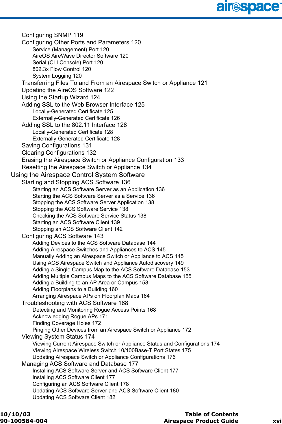 10/10/03 Table of Contents  90-100584-004 Airespace Product Guide xviConfiguring SNMP 119Configuring Other Ports and Parameters 120Service (Management) Port 120AireOS AireWave Director Software 120Serial (CLI Console) Port 120802.3x Flow Control 120System Logging 120Transferring Files To and From an Airespace Switch or Appliance 121Updating the AireOS Software 122Using the Startup Wizard 124Adding SSL to the Web Browser Interface 125Locally-Generated Certificate 125Externally-Generated Certificate 126Adding SSL to the 802.11 Interface 128Locally-Generated Certificate 128Externally-Generated Certificate 128Saving Configurations 131Clearing Configurations 132Erasing the Airespace Switch or Appliance Configuration 133Resetting the Airespace Switch or Appliance 134Using the Airespace Control System SoftwareStarting and Stopping ACS Software 136Starting an ACS Software Server as an Application 136Starting the ACS Software Server as a Service 136Stopping the ACS Software Server Application 138Stopping the ACS Software Service 138Checking the ACS Software Service Status 138Starting an ACS Software Client 139Stopping an ACS Software Client 142Configuring ACS Software 143Adding Devices to the ACS Software Database 144Adding Airespace Switches and Appliances to ACS 145Manually Adding an Airespace Switch or Appliance to ACS 145Using ACS Airespace Switch and Appliance Autodiscovery 149Adding a Single Campus Map to the ACS Software Database 153Adding Multiple Campus Maps to the ACS Software Database 155Adding a Building to an AP Area or Campus 158Adding Floorplans to a Building 160Arranging Airespace APs on Floorplan Maps 164Troubleshooting with ACS Software 168Detecting and Monitoring Rogue Access Points 168Acknowledging Rogue APs 171Finding Coverage Holes 172Pinging Other Devices from an Airespace Switch or Appliance 172Viewing System Status 174Viewing Current Airespace Switch or Appliance Status and Configurations 174Viewing Airespace Wireless Switch 10/100Base-T Port States 175Updating Airespace Switch or Appliance Configurations 176Managing ACS Software and Database 177Installing ACS Software Server and ACS Software Client 177Installing ACS Software Client 177Configuring an ACS Software Client 178Updating ACS Software Server and ACS Software Client 180Updating ACS Software Client 182