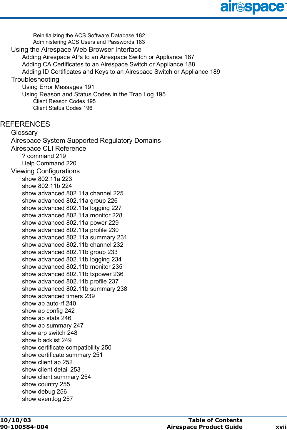 10/10/03 Table of Contents  90-100584-004 Airespace Product Guide xviiReinitializing the ACS Software Database 182Administering ACS Users and Passwords 183Using the Airespace Web Browser InterfaceAdding Airespace APs to an Airespace Switch or Appliance 187Adding CA Certificates to an Airespace Switch or Appliance 188Adding ID Certificates and Keys to an Airespace Switch or Appliance 189TroubleshootingUsing Error Messages 191Using Reason and Status Codes in the Trap Log 195Client Reason Codes 195Client Status Codes 196REFERENCESGlossaryAirespace System Supported Regulatory DomainsAirespace CLI Reference? command 219Help Command 220Viewing Configurationsshow 802.11a 223show 802.11b 224show advanced 802.11a channel 225show advanced 802.11a group 226show advanced 802.11a logging 227show advanced 802.11a monitor 228show advanced 802.11a power 229show advanced 802.11a profile 230show advanced 802.11a summary 231show advanced 802.11b channel 232show advanced 802.11b group 233show advanced 802.11b logging 234show advanced 802.11b monitor 235show advanced 802.11b txpower 236show advanced 802.11b profile 237show advanced 802.11b summary 238show advanced timers 239show ap auto-rf 240show ap config 242show ap stats 246show ap summary 247show arp switch 248show blacklist 249show certificate compatibility 250show certificate summary 251show client ap 252show client detail 253show client summary 254show country 255show debug 256show eventlog 257