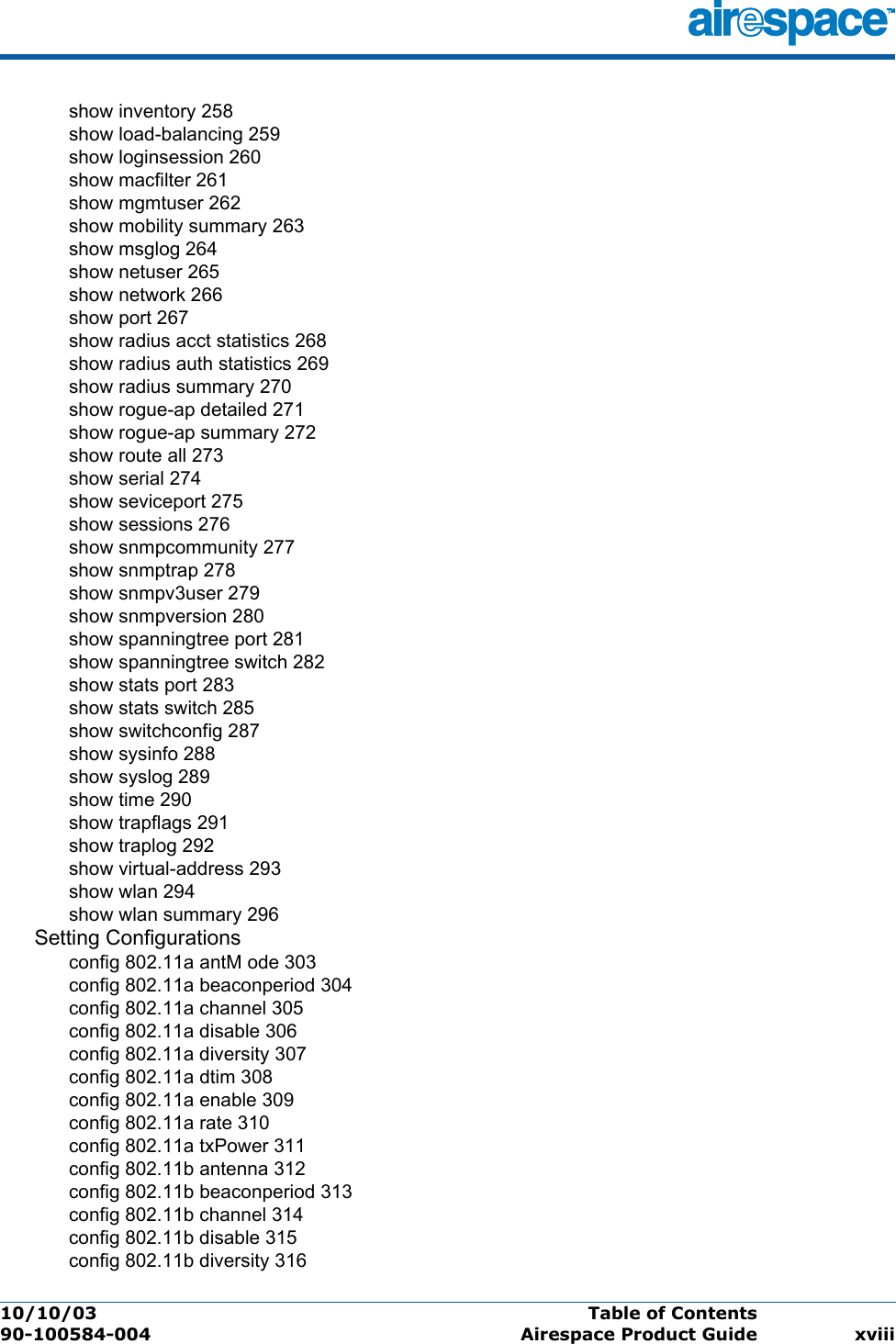 10/10/03 Table of Contents  90-100584-004 Airespace Product Guide xviiishow inventory 258show load-balancing 259show loginsession 260show macfilter 261show mgmtuser 262show mobility summary 263show msglog 264show netuser 265show network 266show port 267show radius acct statistics 268show radius auth statistics 269show radius summary 270show rogue-ap detailed 271show rogue-ap summary 272show route all 273show serial 274show seviceport 275show sessions 276show snmpcommunity 277show snmptrap 278show snmpv3user 279show snmpversion 280show spanningtree port 281show spanningtree switch 282show stats port 283show stats switch 285show switchconfig 287show sysinfo 288show syslog 289show time 290show trapflags 291show traplog 292show virtual-address 293show wlan 294show wlan summary 296Setting Configurationsconfig 802.11a antM ode 303config 802.11a beaconperiod 304config 802.11a channel 305config 802.11a disable 306config 802.11a diversity 307config 802.11a dtim 308config 802.11a enable 309config 802.11a rate 310config 802.11a txPower 311config 802.11b antenna 312config 802.11b beaconperiod 313config 802.11b channel 314config 802.11b disable 315config 802.11b diversity 316