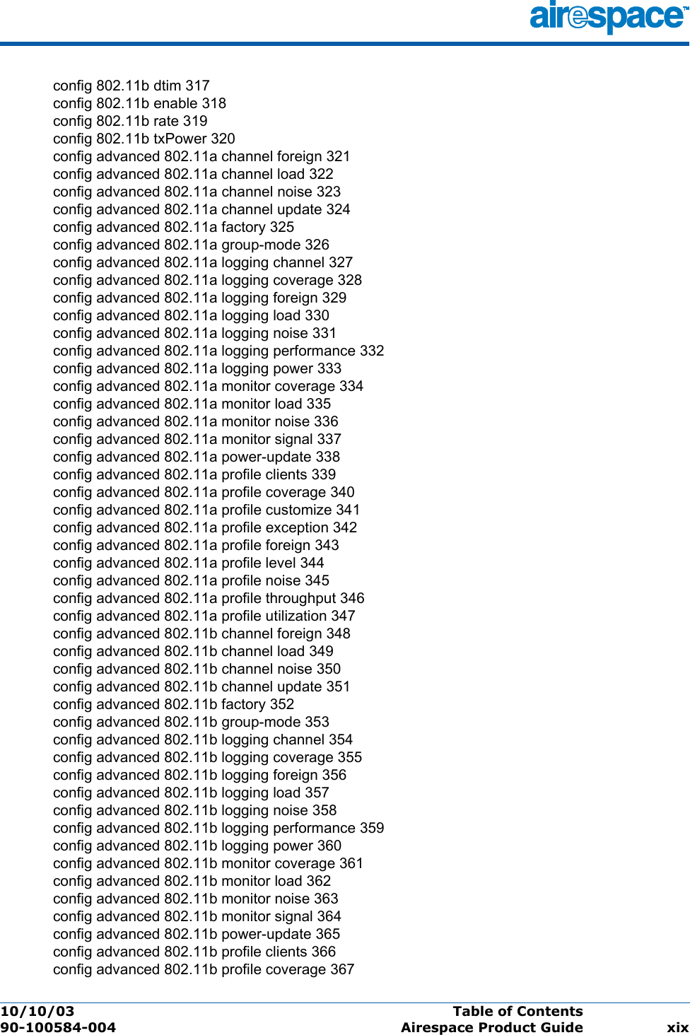 10/10/03 Table of Contents  90-100584-004 Airespace Product Guide xixconfig 802.11b dtim 317config 802.11b enable 318config 802.11b rate 319config 802.11b txPower 320config advanced 802.11a channel foreign 321config advanced 802.11a channel load 322config advanced 802.11a channel noise 323config advanced 802.11a channel update 324config advanced 802.11a factory 325config advanced 802.11a group-mode 326config advanced 802.11a logging channel 327config advanced 802.11a logging coverage 328config advanced 802.11a logging foreign 329config advanced 802.11a logging load 330config advanced 802.11a logging noise 331config advanced 802.11a logging performance 332config advanced 802.11a logging power 333config advanced 802.11a monitor coverage 334config advanced 802.11a monitor load 335config advanced 802.11a monitor noise 336config advanced 802.11a monitor signal 337config advanced 802.11a power-update 338config advanced 802.11a profile clients 339config advanced 802.11a profile coverage 340config advanced 802.11a profile customize 341config advanced 802.11a profile exception 342config advanced 802.11a profile foreign 343config advanced 802.11a profile level 344config advanced 802.11a profile noise 345config advanced 802.11a profile throughput 346config advanced 802.11a profile utilization 347config advanced 802.11b channel foreign 348config advanced 802.11b channel load 349config advanced 802.11b channel noise 350config advanced 802.11b channel update 351config advanced 802.11b factory 352config advanced 802.11b group-mode 353config advanced 802.11b logging channel 354config advanced 802.11b logging coverage 355config advanced 802.11b logging foreign 356config advanced 802.11b logging load 357config advanced 802.11b logging noise 358config advanced 802.11b logging performance 359config advanced 802.11b logging power 360config advanced 802.11b monitor coverage 361config advanced 802.11b monitor load 362config advanced 802.11b monitor noise 363config advanced 802.11b monitor signal 364config advanced 802.11b power-update 365config advanced 802.11b profile clients 366config advanced 802.11b profile coverage 367