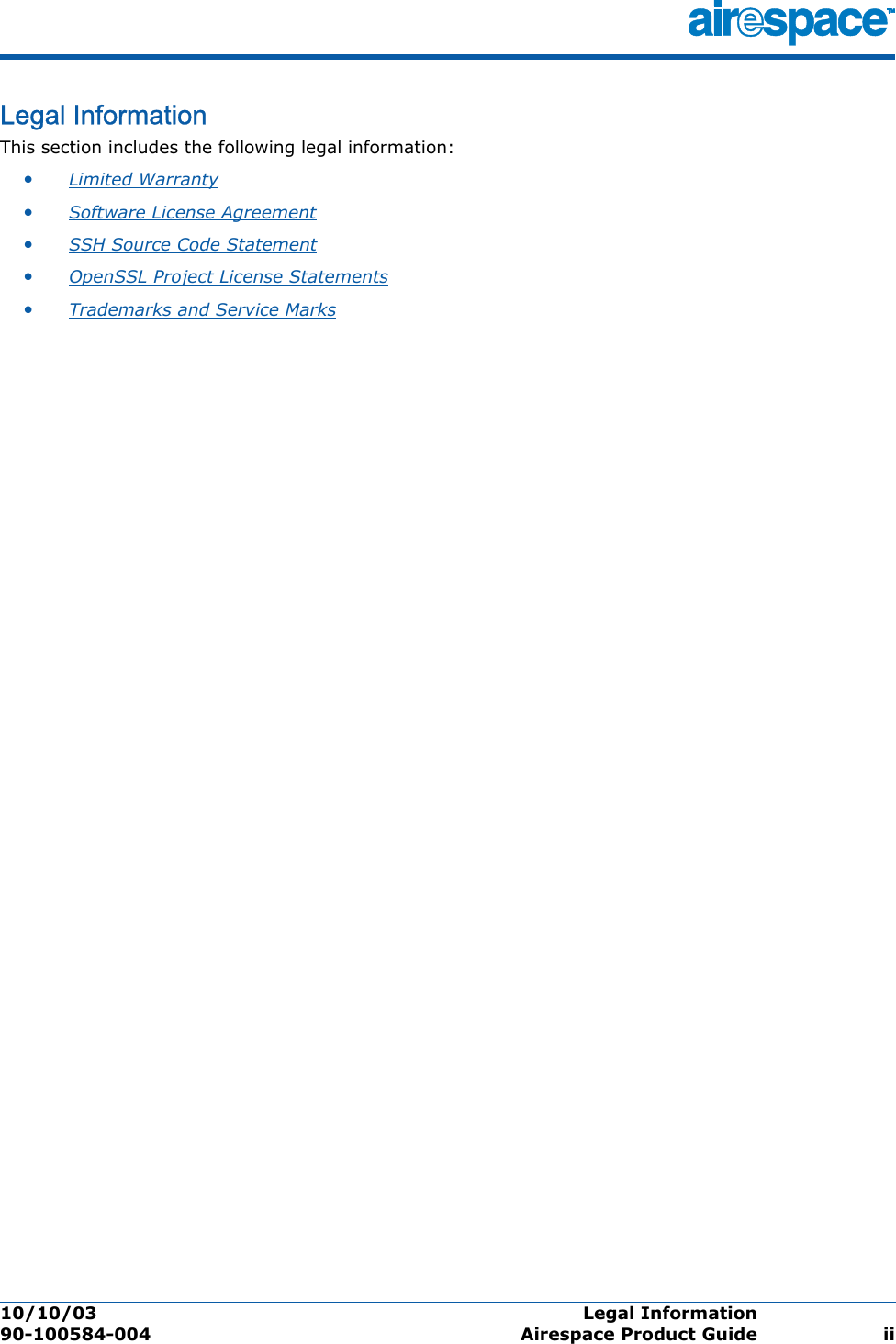 10/10/03 Legal Information  90-100584-004 Airespace Product Guide iiLegal InformationLegal In formati onThis section includes the following legal information:•Limited Warranty •Software License Agreement •SSH Source Code Statement •OpenSSL Project License Statements •Trademarks and Service Marks 