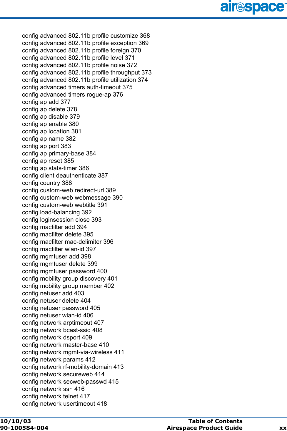 10/10/03 Table of Contents  90-100584-004 Airespace Product Guide xxconfig advanced 802.11b profile customize 368config advanced 802.11b profile exception 369config advanced 802.11b profile foreign 370config advanced 802.11b profile level 371config advanced 802.11b profile noise 372config advanced 802.11b profile throughput 373config advanced 802.11b profile utilization 374config advanced timers auth-timeout 375config advanced timers rogue-ap 376config ap add 377config ap delete 378config ap disable 379config ap enable 380config ap location 381config ap name 382config ap port 383config ap primary-base 384config ap reset 385config ap stats-timer 386config client deauthenticate 387config country 388config custom-web redirect-url 389config custom-web webmessage 390config custom-web webtitle 391config load-balancing 392config loginsession close 393config macfilter add 394config macfilter delete 395config macfilter mac-delimiter 396config macfilter wlan-id 397config mgmtuser add 398config mgmtuser delete 399config mgmtuser password 400config mobility group discovery 401config mobility group member 402config netuser add 403config netuser delete 404config netuser password 405config netuser wlan-id 406config network arptimeout 407config network bcast-ssid 408config network dsport 409config network master-base 410config network mgmt-via-wireless 411config network params 412config network rf-mobility-domain 413config network secureweb 414config network secweb-passwd 415config network ssh 416config network telnet 417config network usertimeout 418