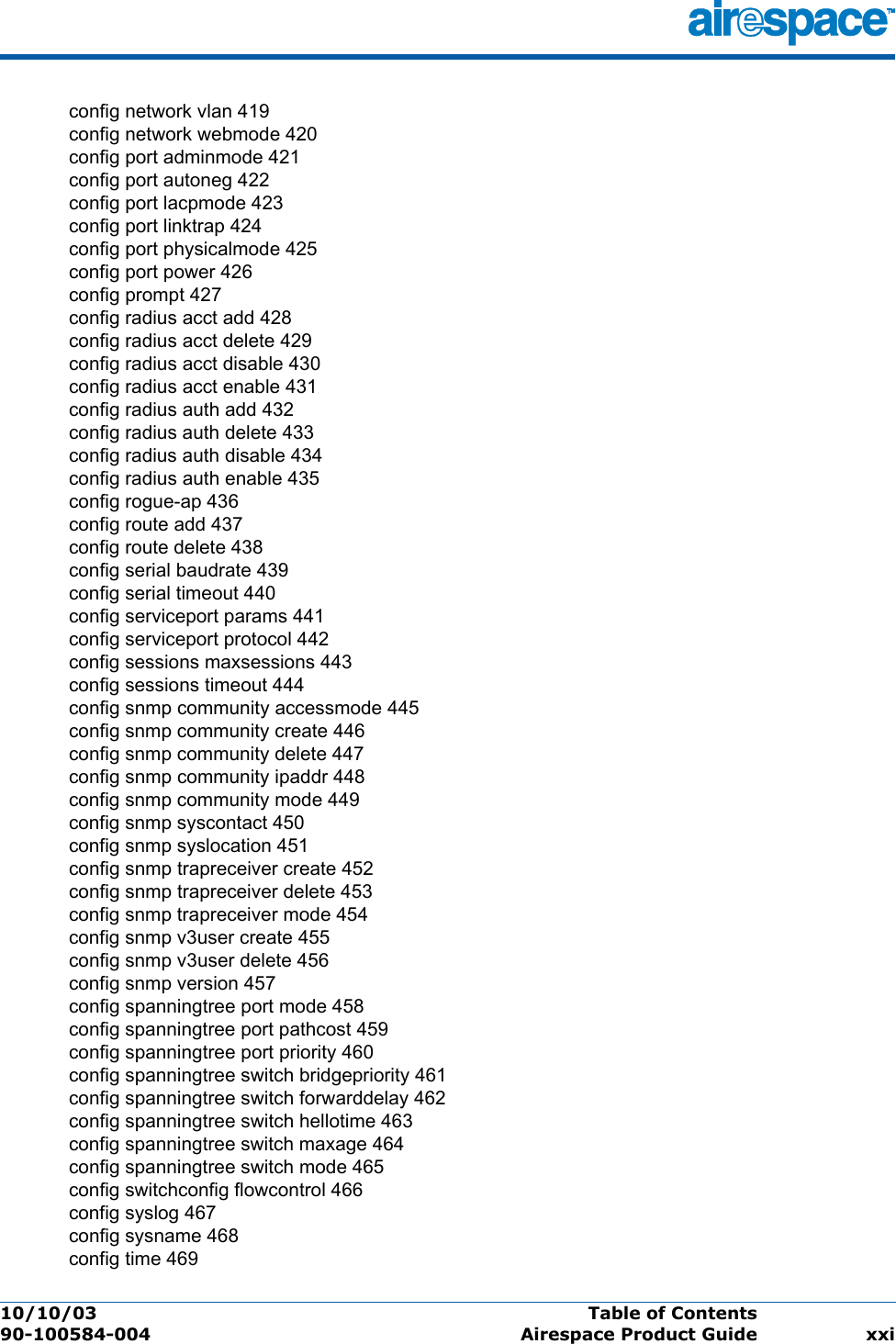 10/10/03 Table of Contents  90-100584-004 Airespace Product Guide xxiconfig network vlan 419config network webmode 420config port adminmode 421config port autoneg 422config port lacpmode 423config port linktrap 424config port physicalmode 425config port power 426config prompt 427config radius acct add 428config radius acct delete 429config radius acct disable 430config radius acct enable 431config radius auth add 432config radius auth delete 433config radius auth disable 434config radius auth enable 435config rogue-ap 436config route add 437config route delete 438config serial baudrate 439config serial timeout 440config serviceport params 441config serviceport protocol 442config sessions maxsessions 443config sessions timeout 444config snmp community accessmode 445config snmp community create 446config snmp community delete 447config snmp community ipaddr 448config snmp community mode 449config snmp syscontact 450config snmp syslocation 451config snmp trapreceiver create 452config snmp trapreceiver delete 453config snmp trapreceiver mode 454config snmp v3user create 455config snmp v3user delete 456config snmp version 457config spanningtree port mode 458config spanningtree port pathcost 459config spanningtree port priority 460config spanningtree switch bridgepriority 461config spanningtree switch forwarddelay 462config spanningtree switch hellotime 463config spanningtree switch maxage 464config spanningtree switch mode 465config switchconfig flowcontrol 466config syslog 467config sysname 468config time 469