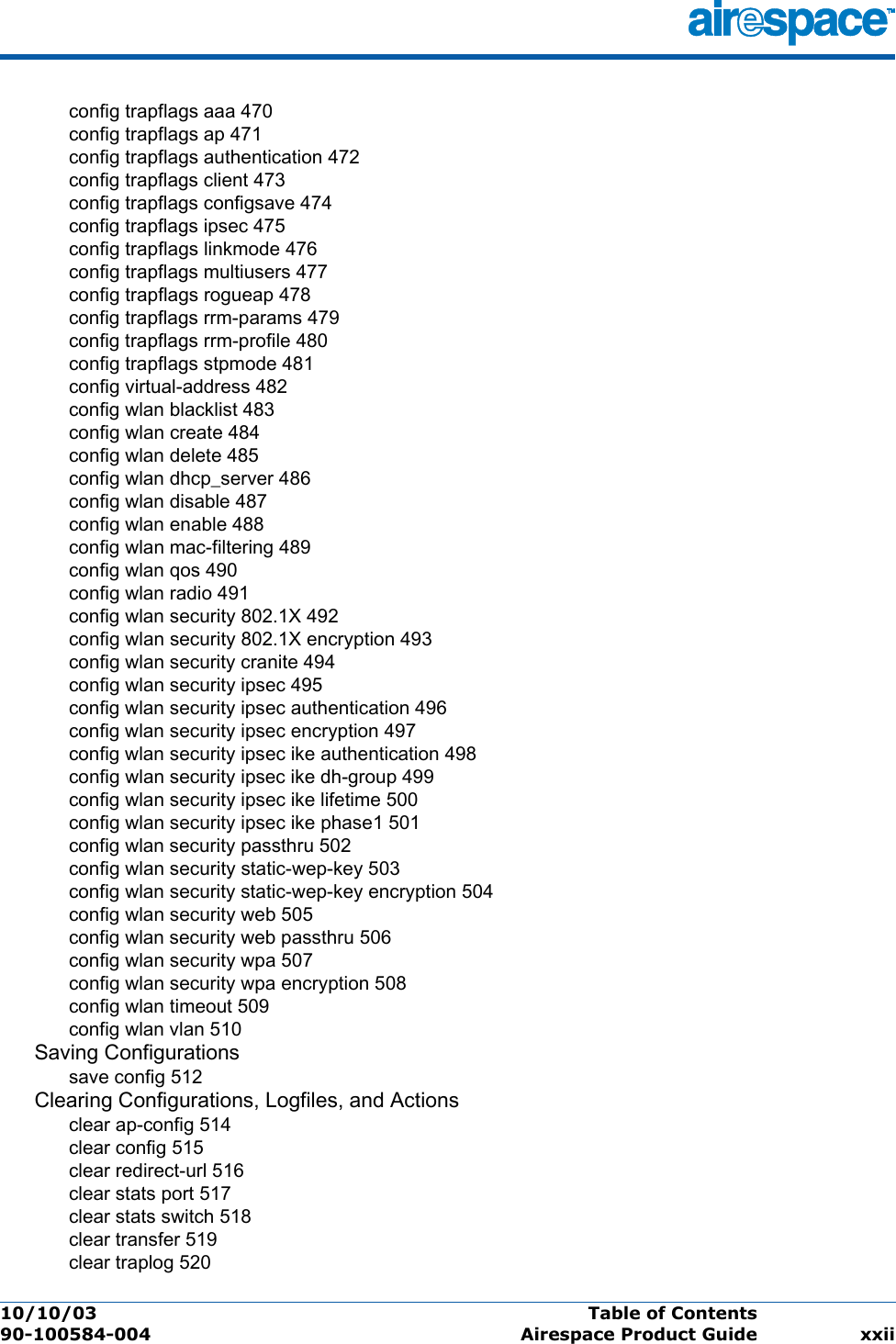 10/10/03 Table of Contents  90-100584-004 Airespace Product Guide xxiiconfig trapflags aaa 470config trapflags ap 471config trapflags authentication 472config trapflags client 473config trapflags configsave 474config trapflags ipsec 475config trapflags linkmode 476config trapflags multiusers 477config trapflags rogueap 478config trapflags rrm-params 479config trapflags rrm-profile 480config trapflags stpmode 481config virtual-address 482config wlan blacklist 483config wlan create 484config wlan delete 485config wlan dhcp_server 486config wlan disable 487config wlan enable 488config wlan mac-filtering 489config wlan qos 490config wlan radio 491config wlan security 802.1X 492config wlan security 802.1X encryption 493config wlan security cranite 494config wlan security ipsec 495config wlan security ipsec authentication 496config wlan security ipsec encryption 497config wlan security ipsec ike authentication 498config wlan security ipsec ike dh-group 499config wlan security ipsec ike lifetime 500config wlan security ipsec ike phase1 501config wlan security passthru 502config wlan security static-wep-key 503config wlan security static-wep-key encryption 504config wlan security web 505config wlan security web passthru 506config wlan security wpa 507config wlan security wpa encryption 508config wlan timeout 509config wlan vlan 510Saving Configurationssave config 512Clearing Configurations, Logfiles, and Actionsclear ap-config 514clear config 515clear redirect-url 516clear stats port 517clear stats switch 518clear transfer 519clear traplog 520