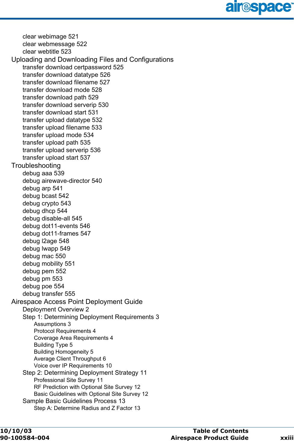 10/10/03 Table of Contents  90-100584-004 Airespace Product Guide xxiiiclear webimage 521clear webmessage 522clear webtitle 523Uploading and Downloading Files and Configurationstransfer download certpassword 525transfer download datatype 526transfer download filename 527transfer download mode 528transfer download path 529transfer download serverip 530transfer download start 531transfer upload datatype 532transfer upload filename 533transfer upload mode 534transfer upload path 535transfer upload serverip 536transfer upload start 537Troubleshootingdebug aaa 539debug airewave-director 540debug arp 541debug bcast 542debug crypto 543debug dhcp 544debug disable-all 545debug dot11-events 546debug dot11-frames 547debug l2age 548debug lwapp 549debug mac 550debug mobility 551debug pem 552debug pm 553debug poe 554debug transfer 555Airespace Access Point Deployment GuideDeployment Overview 2Step 1: Determining Deployment Requirements 3Assumptions 3Protocol Requirements 4Coverage Area Requirements 4Building Type 5Building Homogeneity 5Average Client Throughput 6Voice over IP Requirements 10Step 2: Determining Deployment Strategy 11Professional Site Survey 11RF Prediction with Optional Site Survey 12Basic Guidelines with Optional Site Survey 12Sample Basic Guidelines Process 13Step A: Determine Radius and Z Factor 13