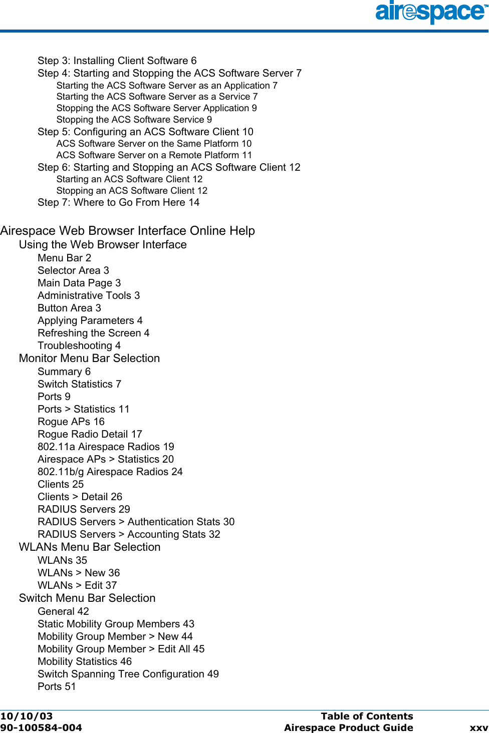 10/10/03 Table of Contents  90-100584-004 Airespace Product Guide xxvStep 3: Installing Client Software 6Step 4: Starting and Stopping the ACS Software Server 7Starting the ACS Software Server as an Application 7Starting the ACS Software Server as a Service 7Stopping the ACS Software Server Application 9Stopping the ACS Software Service 9Step 5: Configuring an ACS Software Client 10ACS Software Server on the Same Platform 10ACS Software Server on a Remote Platform 11Step 6: Starting and Stopping an ACS Software Client 12Starting an ACS Software Client 12Stopping an ACS Software Client 12Step 7: Where to Go From Here 14Airespace Web Browser Interface Online HelpUsing the Web Browser InterfaceMenu Bar 2Selector Area 3Main Data Page 3Administrative Tools 3Button Area 3Applying Parameters 4Refreshing the Screen 4Troubleshooting 4Monitor Menu Bar SelectionSummary 6Switch Statistics 7Ports 9Ports &gt; Statistics 11Rogue APs 16Rogue Radio Detail 17802.11a Airespace Radios 19Airespace APs &gt; Statistics 20802.11b/g Airespace Radios 24Clients 25Clients &gt; Detail 26RADIUS Servers 29RADIUS Servers &gt; Authentication Stats 30RADIUS Servers &gt; Accounting Stats 32WLANs Menu Bar SelectionWLANs 35WLANs &gt; New 36WLANs &gt; Edit 37Switch Menu Bar SelectionGeneral 42Static Mobility Group Members 43Mobility Group Member &gt; New 44Mobility Group Member &gt; Edit All 45Mobility Statistics 46Switch Spanning Tree Configuration 49Ports 51