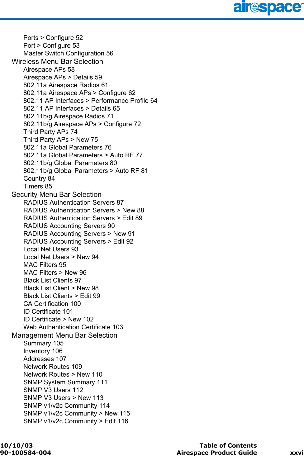 10/10/03 Table of Contents  90-100584-004 Airespace Product Guide xxviPorts &gt; Configure 52Port &gt; Configure 53Master Switch Configuration 56Wireless Menu Bar SelectionAirespace APs 58Airespace APs &gt; Details 59802.11a Airespace Radios 61802.11a Airespace APs &gt; Configure 62802.11 AP Interfaces &gt; Performance Profile 64802.11 AP Interfaces &gt; Details 65802.11b/g Airespace Radios 71802.11b/g Airespace APs &gt; Configure 72Third Party APs 74Third Party APs &gt; New 75802.11a Global Parameters 76802.11a Global Parameters &gt; Auto RF 77802.11b/g Global Parameters 80802.11b/g Global Parameters &gt; Auto RF 81Country 84Timers 85Security Menu Bar SelectionRADIUS Authentication Servers 87RADIUS Authentication Servers &gt; New 88RADIUS Authentication Servers &gt; Edit 89RADIUS Accounting Servers 90RADIUS Accounting Servers &gt; New 91RADIUS Accounting Servers &gt; Edit 92Local Net Users 93Local Net Users &gt; New 94MAC Filters 95MAC Filters &gt; New 96Black List Clients 97Black List Client &gt; New 98Black List Clients &gt; Edit 99CA Certification 100ID Certificate 101ID Certificate &gt; New 102Web Authentication Certificate 103Management Menu Bar SelectionSummary 105Inventory 106Addresses 107Network Routes 109Network Routes &gt; New 110SNMP System Summary 111SNMP V3 Users 112SNMP V3 Users &gt; New 113SNMP v1/v2c Community 114SNMP v1/v2c Community &gt; New 115SNMP v1/v2c Community &gt; Edit 116