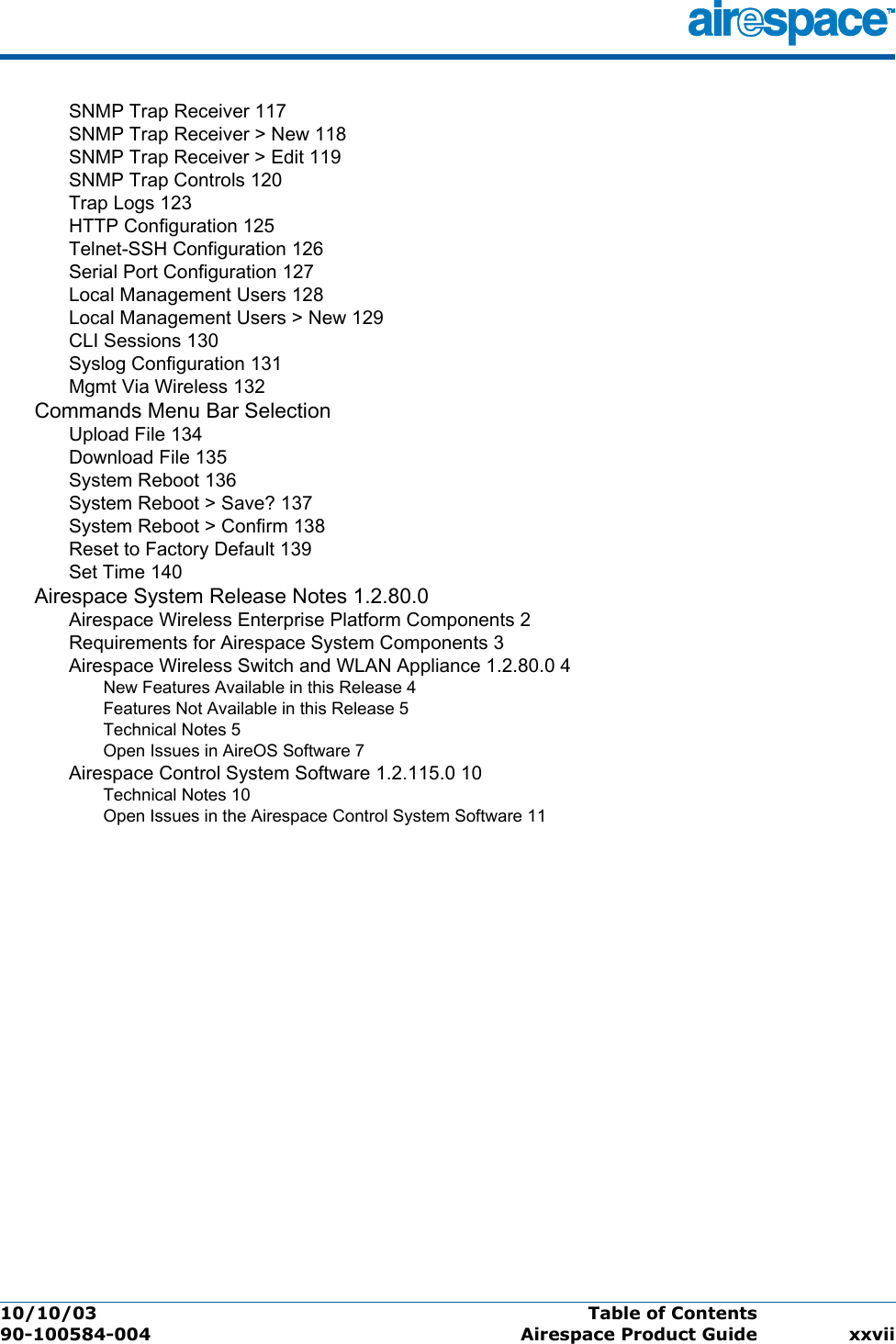 10/10/03 Table of Contents  90-100584-004 Airespace Product Guide xxviiSNMP Trap Receiver 117SNMP Trap Receiver &gt; New 118SNMP Trap Receiver &gt; Edit 119SNMP Trap Controls 120Trap Logs 123HTTP Configuration 125Telnet-SSH Configuration 126Serial Port Configuration 127Local Management Users 128Local Management Users &gt; New 129CLI Sessions 130Syslog Configuration 131Mgmt Via Wireless 132Commands Menu Bar SelectionUpload File 134Download File 135System Reboot 136System Reboot &gt; Save? 137System Reboot &gt; Confirm 138Reset to Factory Default 139Set Time 140Airespace System Release Notes 1.2.80.0Airespace Wireless Enterprise Platform Components 2Requirements for Airespace System Components 3Airespace Wireless Switch and WLAN Appliance 1.2.80.0 4New Features Available in this Release 4Features Not Available in this Release 5Technical Notes 5Open Issues in AireOS Software 7Airespace Control System Software 1.2.115.0 10Technical Notes 10Open Issues in the Airespace Control System Software 11