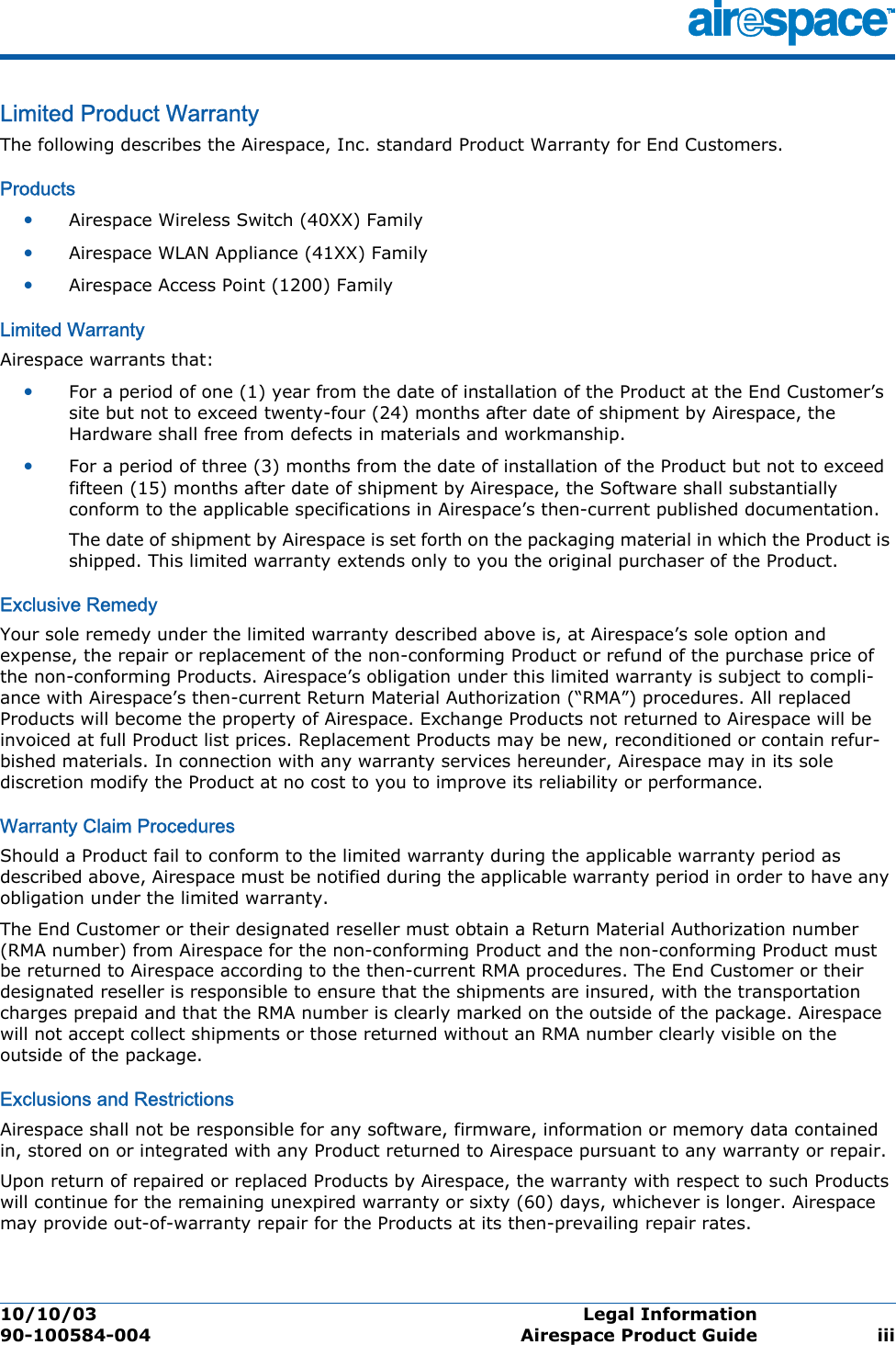 10/10/03 Legal Information  90-100584-004 Airespace Product Guide iiiLimited Product WarrantyLimited Pr oduct WarrantyThe following describes the Airespace, Inc. standard Product Warranty for End Customers.ProductsProducts•Airespace Wireless Switch (40XX) Family•Airespace WLAN Appliance (41XX) Family•Airespace Access Point (1200) FamilyLimited WarrantyLimited WarrantyAirespace warrants that:•For a period of one (1) year from the date of installation of the Product at the End Customer’s site but not to exceed twenty-four (24) months after date of shipment by Airespace, the Hardware shall free from defects in materials and workmanship.•For a period of three (3) months from the date of installation of the Product but not to exceed fifteen (15) months after date of shipment by Airespace, the Software shall substantially conform to the applicable specifications in Airespace’s then-current published documentation.The date of shipment by Airespace is set forth on the packaging material in which the Product is shipped. This limited warranty extends only to you the original purchaser of the Product.Exclusive RemedyExclusive RemedyYour sole remedy under the limited warranty described above is, at Airespace’s sole option and expense, the repair or replacement of the non-conforming Product or refund of the purchase price of the non-conforming Products. Airespace’s obligation under this limited warranty is subject to compli-ance with Airespace’s then-current Return Material Authorization (“RMA”) procedures. All replaced Products will become the property of Airespace. Exchange Products not returned to Airespace will be invoiced at full Product list prices. Replacement Products may be new, reconditioned or contain refur-bished materials. In connection with any warranty services hereunder, Airespace may in its sole discretion modify the Product at no cost to you to improve its reliability or performance.Warranty Claim ProceduresWarranty Claim ProceduresShould a Product fail to conform to the limited warranty during the applicable warranty period as described above, Airespace must be notified during the applicable warranty period in order to have any obligation under the limited warranty. The End Customer or their designated reseller must obtain a Return Material Authorization number (RMA number) from Airespace for the non-conforming Product and the non-conforming Product must be returned to Airespace according to the then-current RMA procedures. The End Customer or their designated reseller is responsible to ensure that the shipments are insured, with the transportation charges prepaid and that the RMA number is clearly marked on the outside of the package. Airespace will not accept collect shipments or those returned without an RMA number clearly visible on the outside of the package.Exclusions and RestrictionsExclusions and Restriction sAirespace shall not be responsible for any software, firmware, information or memory data contained in, stored on or integrated with any Product returned to Airespace pursuant to any warranty or repair. Upon return of repaired or replaced Products by Airespace, the warranty with respect to such Products will continue for the remaining unexpired warranty or sixty (60) days, whichever is longer. Airespace may provide out-of-warranty repair for the Products at its then-prevailing repair rates.