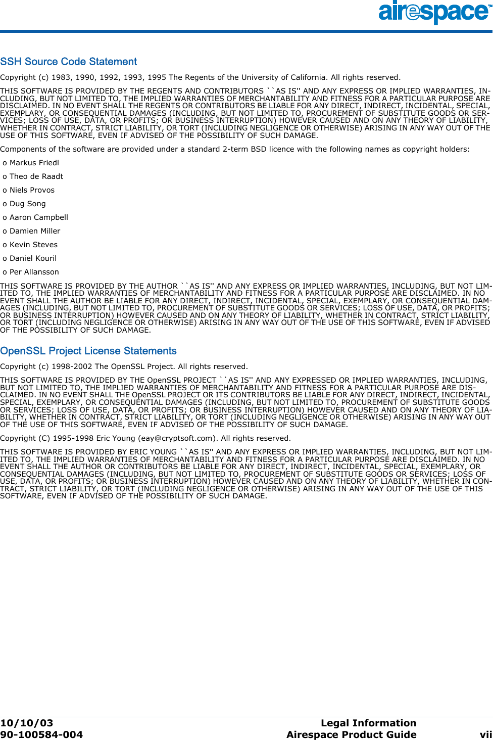 10/10/03 Legal Information  90-100584-004 Airespace Product Guide viiSSH Source Code StatementSSH Source Code StatementCopyright (c) 1983, 1990, 1992, 1993, 1995 The Regents of the University of California. All rights reserved.THIS SOFTWARE IS PROVIDED BY THE REGENTS AND CONTRIBUTORS ``AS IS&apos;&apos; AND ANY EXPRESS OR IMPLIED WARRANTIES, IN-CLUDING, BUT NOT LIMITED TO, THE IMPLIED WARRANTIES OF MERCHANTABILITY AND FITNESS FOR A PARTICULAR PURPOSE ARE DISCLAIMED. IN NO EVENT SHALL THE REGENTS OR CONTRIBUTORS BE LIABLE FOR ANY DIRECT, INDIRECT, INCIDENTAL, SPECIAL, EXEMPLARY, OR CONSEQUENTIAL DAMAGES (INCLUDING, BUT NOT LIMITED TO, PROCUREMENT OF SUBSTITUTE GOODS OR SER-VICES; LOSS OF USE, DATA, OR PROFITS; OR BUSINESS INTERRUPTION) HOWEVER CAUSED AND ON ANY THEORY OF LIABILITY, WHETHER IN CONTRACT, STRICT LIABILITY, OR TORT (INCLUDING NEGLIGENCE OR OTHERWISE) ARISING IN ANY WAY OUT OF THE USE OF THIS SOFTWARE, EVEN IF ADVISED OF THE POSSIBILITY OF SUCH DAMAGE.Components of the software are provided under a standard 2-term BSD licence with the following names as copyright holders: o Markus Friedl o Theo de Raadt o Niels Provos o Dug Song o Aaron Campbell o Damien Miller o Kevin Steves o Daniel Kouril o Per AllanssonTHIS SOFTWARE IS PROVIDED BY THE AUTHOR ``AS IS&apos;&apos; AND ANY EXPRESS OR IMPLIED WARRANTIES, INCLUDING, BUT NOT LIM-ITED TO, THE IMPLIED WARRANTIES OF MERCHANTABILITY AND FITNESS FOR A PARTICULAR PURPOSE ARE DISCLAIMED. IN NO EVENT SHALL THE AUTHOR BE LIABLE FOR ANY DIRECT, INDIRECT, INCIDENTAL, SPECIAL, EXEMPLARY, OR CONSEQUENTIAL DAM-AGES (INCLUDING, BUT NOT LIMITED TO, PROCUREMENT OF SUBSTITUTE GOODS OR SERVICES; LOSS OF USE, DATA, OR PROFITS; OR BUSINESS INTERRUPTION) HOWEVER CAUSED AND ON ANY THEORY OF LIABILITY, WHETHER IN CONTRACT, STRICT LIABILITY, OR TORT (INCLUDING NEGLIGENCE OR OTHERWISE) ARISING IN ANY WAY OUT OF THE USE OF THIS SOFTWARE, EVEN IF ADVISED OF THE POSSIBILITY OF SUCH DAMAGE.OpenSSL Project License StatementsOpenSSL Project License StatementsCopyright (c) 1998-2002 The OpenSSL Project. All rights reserved. THIS SOFTWARE IS PROVIDED BY THE OpenSSL PROJECT ``AS IS&apos;&apos; AND ANY EXPRESSED OR IMPLIED WARRANTIES, INCLUDING, BUT NOT LIMITED TO, THE IMPLIED WARRANTIES OF MERCHANTABILITY AND FITNESS FOR A PARTICULAR PURPOSE ARE DIS-CLAIMED. IN NO EVENT SHALL THE OpenSSL PROJECT OR ITS CONTRIBUTORS BE LIABLE FOR ANY DIRECT, INDIRECT, INCIDENTAL, SPECIAL, EXEMPLARY, OR CONSEQUENTIAL DAMAGES (INCLUDING, BUT NOT LIMITED TO, PROCUREMENT OF SUBSTITUTE GOODS OR SERVICES; LOSS OF USE, DATA, OR PROFITS; OR BUSINESS INTERRUPTION) HOWEVER CAUSED AND ON ANY THEORY OF LIA-BILITY, WHETHER IN CONTRACT, STRICT LIABILITY, OR TORT (INCLUDING NEGLIGENCE OR OTHERWISE) ARISING IN ANY WAY OUT OF THE USE OF THIS SOFTWARE, EVEN IF ADVISED OF THE POSSIBILITY OF SUCH DAMAGE. Copyright (C) 1995-1998 Eric Young (eay@cryptsoft.com). All rights reserved.THIS SOFTWARE IS PROVIDED BY ERIC YOUNG ``AS IS&apos;&apos; AND ANY EXPRESS OR IMPLIED WARRANTIES, INCLUDING, BUT NOT LIM-ITED TO, THE IMPLIED WARRANTIES OF MERCHANTABILITY AND FITNESS FOR A PARTICULAR PURPOSE ARE DISCLAIMED. IN NO EVENT SHALL THE AUTHOR OR CONTRIBUTORS BE LIABLE FOR ANY DIRECT, INDIRECT, INCIDENTAL, SPECIAL, EXEMPLARY, OR CONSEQUENTIAL DAMAGES (INCLUDING, BUT NOT LIMITED TO, PROCUREMENT OF SUBSTITUTE GOODS OR SERVICES; LOSS OF USE, DATA, OR PROFITS; OR BUSINESS INTERRUPTION) HOWEVER CAUSED AND ON ANY THEORY OF LIABILITY, WHETHER IN CON-TRACT, STRICT LIABILITY, OR TORT (INCLUDING NEGLIGENCE OR OTHERWISE) ARISING IN ANY WAY OUT OF THE USE OF THIS SOFTWARE, EVEN IF ADVISED OF THE POSSIBILITY OF SUCH DAMAGE.