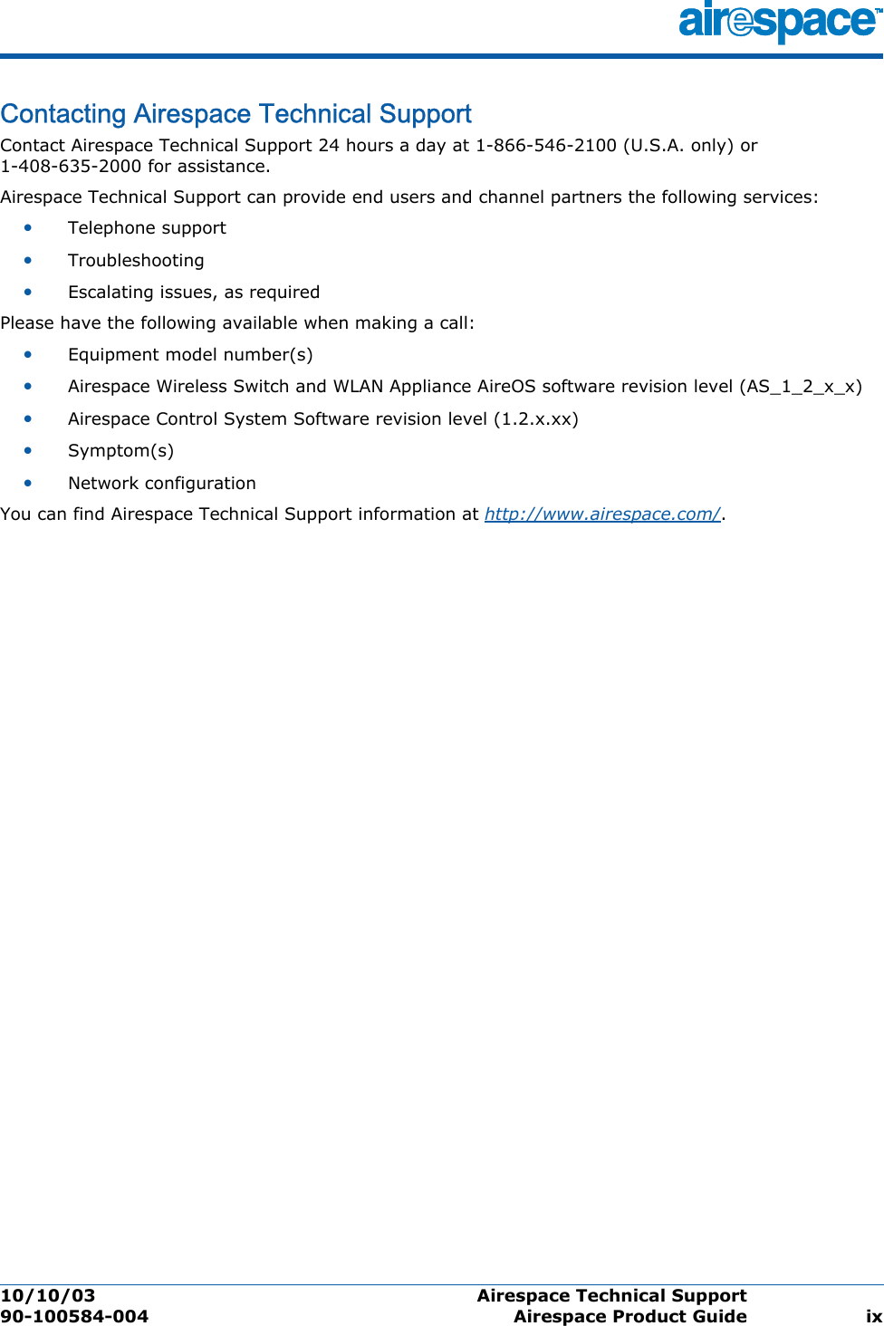 10/10/03 Airespace Technical Support  90-100584-004 Airespace Product Guide ixContacting Airespace Technical SupportAir espace Techni cal SupportContact Airespace Technical Support 24 hours a day at 1-866-546-2100 (U.S.A. only) or 1-408-635-2000 for assistance. Airespace Technical Support can provide end users and channel partners the following services:•Telephone support•Troubleshooting•Escalating issues, as requiredPlease have the following available when making a call:•Equipment model number(s)•Airespace Wireless Switch and WLAN Appliance AireOS software revision level (AS_1_2_x_x)•Airespace Control System Software revision level (1.2.x.xx)•Symptom(s) •Network configurationYou can find Airespace Technical Support information at http://www.airespace.com/.