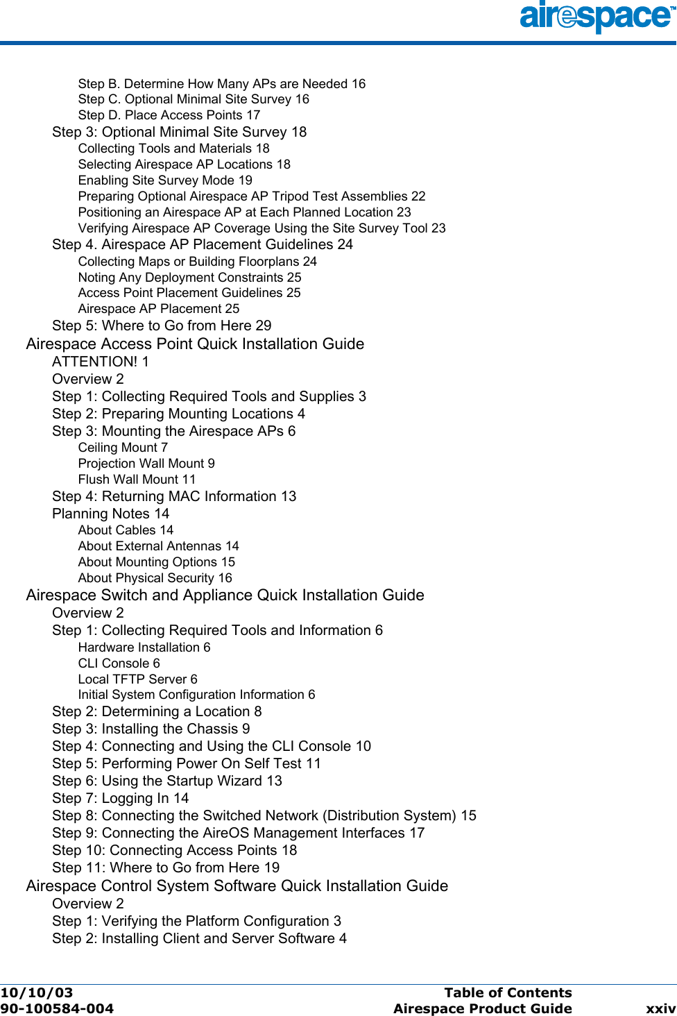 10/10/03 Table of Contents  90-100584-004 Airespace Product Guide xxivStep B. Determine How Many APs are Needed 16Step C. Optional Minimal Site Survey 16Step D. Place Access Points 17Step 3: Optional Minimal Site Survey 18Collecting Tools and Materials 18Selecting Airespace AP Locations 18Enabling Site Survey Mode 19Preparing Optional Airespace AP Tripod Test Assemblies 22Positioning an Airespace AP at Each Planned Location 23Verifying Airespace AP Coverage Using the Site Survey Tool 23Step 4. Airespace AP Placement Guidelines 24Collecting Maps or Building Floorplans 24Noting Any Deployment Constraints 25Access Point Placement Guidelines 25Airespace AP Placement 25Step 5: Where to Go from Here 29Airespace Access Point Quick Installation GuideATTENTION! 1Overview 2Step 1: Collecting Required Tools and Supplies 3Step 2: Preparing Mounting Locations 4Step 3: Mounting the Airespace APs 6Ceiling Mount 7Projection Wall Mount 9Flush Wall Mount 11Step 4: Returning MAC Information 13Planning Notes 14About Cables 14About External Antennas 14About Mounting Options 15About Physical Security 16Airespace Switch and Appliance Quick Installation GuideOverview 2Step 1: Collecting Required Tools and Information 6Hardware Installation 6CLI Console 6Local TFTP Server 6Initial System Configuration Information 6Step 2: Determining a Location 8Step 3: Installing the Chassis 9Step 4: Connecting and Using the CLI Console 10Step 5: Performing Power On Self Test 11Step 6: Using the Startup Wizard 13Step 7: Logging In 14Step 8: Connecting the Switched Network (Distribution System) 15Step 9: Connecting the AireOS Management Interfaces 17Step 10: Connecting Access Points 18Step 11: Where to Go from Here 19Airespace Control System Software Quick Installation GuideOverview 2Step 1: Verifying the Platform Configuration 3Step 2: Installing Client and Server Software 4