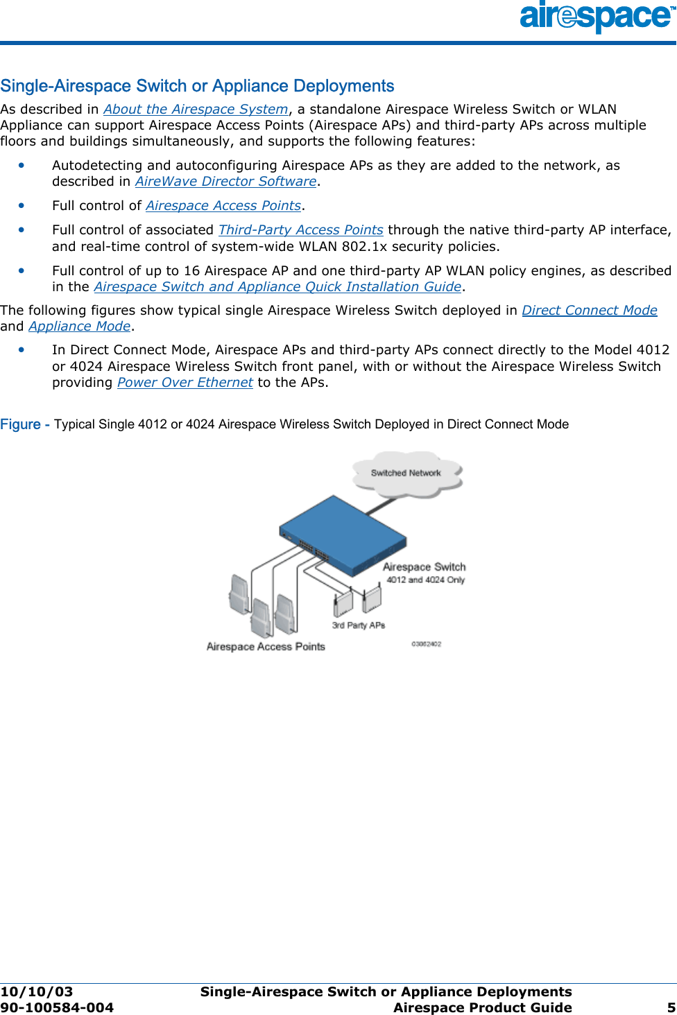 10/10/03 Single-Airespace Switch or Appliance Deployments  90-100584-004 Airespace Product Guide 5Single-Airespace Switch or Appliance DeploymentsSingle-Airespace S witch or Appliance Deploy mentsAs described in About the Airespace System, a standalone Airespace Wireless Switch or WLAN Appliance can support Airespace Access Points (Airespace APs) and third-party APs across multiple floors and buildings simultaneously, and supports the following features:•Autodetecting and autoconfiguring Airespace APs as they are added to the network, as described in AireWave Director Software.•Full control of Airespace Access Points.•Full control of associated Third-Party Access Points through the native third-party AP interface, and real-time control of system-wide WLAN 802.1x security policies.•Full control of up to 16 Airespace AP and one third-party AP WLAN policy engines, as described in the Airespace Switch and Appliance Quick Installation Guide.The following figures show typical single Airespace Wireless Switch deployed in Direct Connect Mode and Appliance Mode. •In Direct Connect Mode, Airespace APs and third-party APs connect directly to the Model 4012 or 4024 Airespace Wireless Switch front panel, with or without the Airespace Wireless Switch providing Power Over Ethernet to the APs. Figure - Typical Single 4012 or 4024 Airespace Wireless Switch Deployed in Direct Connect Mode
