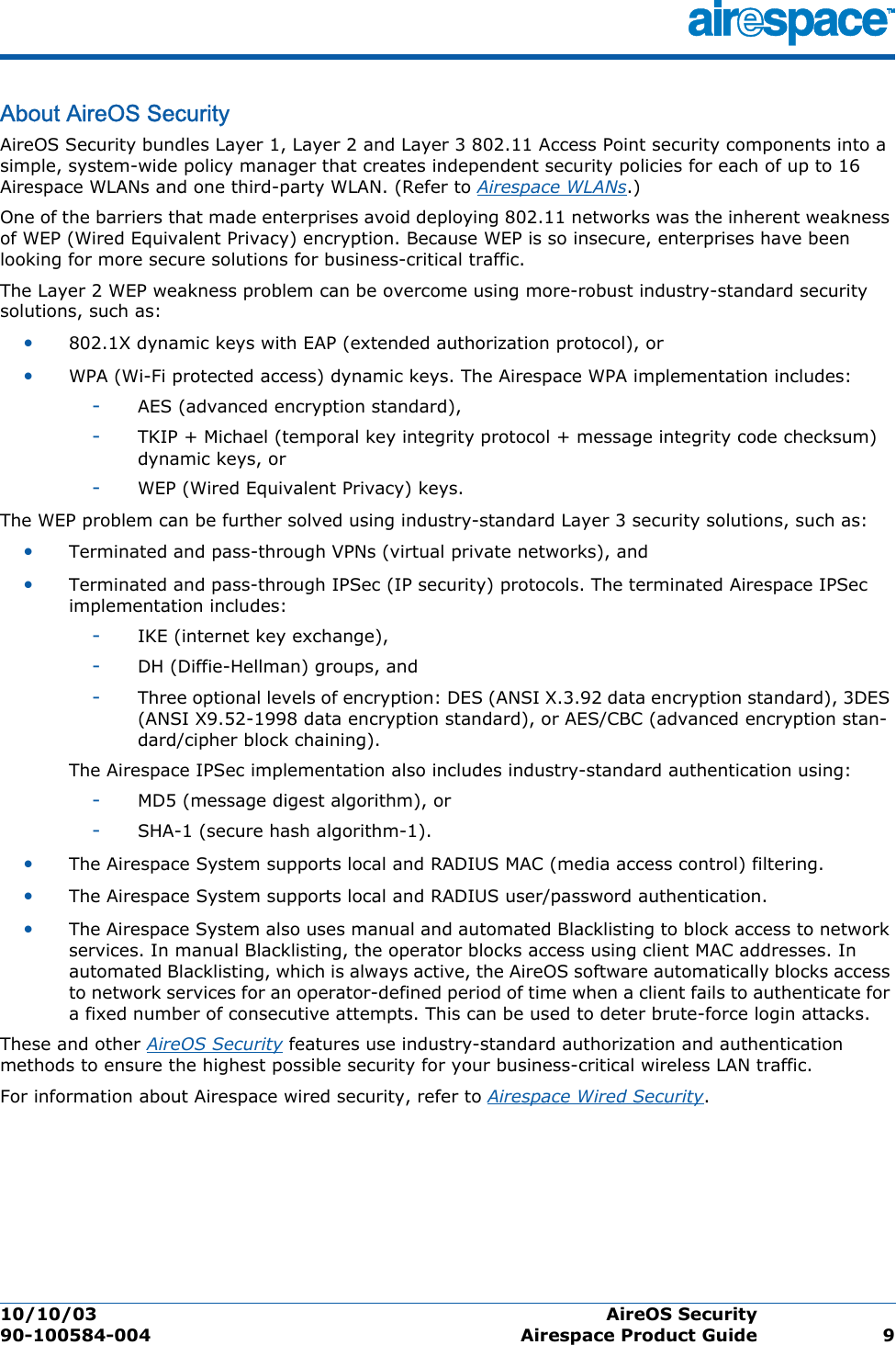 10/10/03 AireOS Security  90-100584-004 Airespace Product Guide 9About AireOS SecurityAireOS SecurityAireOS Security bundles Layer 1, Layer 2 and Layer 3 802.11 Access Point security components into a simple, system-wide policy manager that creates independent security policies for each of up to 16 Airespace WLANs and one third-party WLAN. (Refer to Airespace WLANs.)One of the barriers that made enterprises avoid deploying 802.11 networks was the inherent weakness of WEP (Wired Equivalent Privacy) encryption. Because WEP is so insecure, enterprises have been looking for more secure solutions for business-critical traffic.The Layer 2 WEP weakness problem can be overcome using more-robust industry-standard security solutions, such as: •802.1X dynamic keys with EAP (extended authorization protocol), or•WPA (Wi-Fi protected access) dynamic keys. The Airespace WPA implementation includes: -AES (advanced encryption standard), -TKIP + Michael (temporal key integrity protocol + message integrity code checksum) dynamic keys, or -WEP (Wired Equivalent Privacy) keys.The WEP problem can be further solved using industry-standard Layer 3 security solutions, such as:•Terminated and pass-through VPNs (virtual private networks), and •Terminated and pass-through IPSec (IP security) protocols. The terminated Airespace IPSec implementation includes: -IKE (internet key exchange), -DH (Diffie-Hellman) groups, and -Three optional levels of encryption: DES (ANSI X.3.92 data encryption standard), 3DES (ANSI X9.52-1998 data encryption standard), or AES/CBC (advanced encryption stan-dard/cipher block chaining).The Airespace IPSec implementation also includes industry-standard authentication using: -MD5 (message digest algorithm), or-SHA-1 (secure hash algorithm-1).•The Airespace System supports local and RADIUS MAC (media access control) filtering.•The Airespace System supports local and RADIUS user/password authentication.•The Airespace System also uses manual and automated Blacklisting to block access to network services. In manual Blacklisting, the operator blocks access using client MAC addresses. In automated Blacklisting, which is always active, the AireOS software automatically blocks access to network services for an operator-defined period of time when a client fails to authenticate for a fixed number of consecutive attempts. This can be used to deter brute-force login attacks.These and other AireOS Security features use industry-standard authorization and authentication methods to ensure the highest possible security for your business-critical wireless LAN traffic.For information about Airespace wired security, refer to Airespace Wired Security.