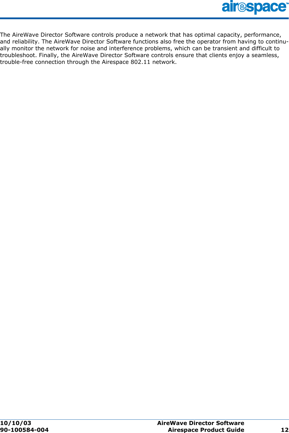 10/10/03 AireWave Director Software  90-100584-004 Airespace Product Guide 12The AireWave Director Software controls produce a network that has optimal capacity, performance, and reliability. The AireWave Director Software functions also free the operator from having to continu-ally monitor the network for noise and interference problems, which can be transient and difficult to troubleshoot. Finally, the AireWave Director Software controls ensure that clients enjoy a seamless, trouble-free connection through the Airespace 802.11 network.