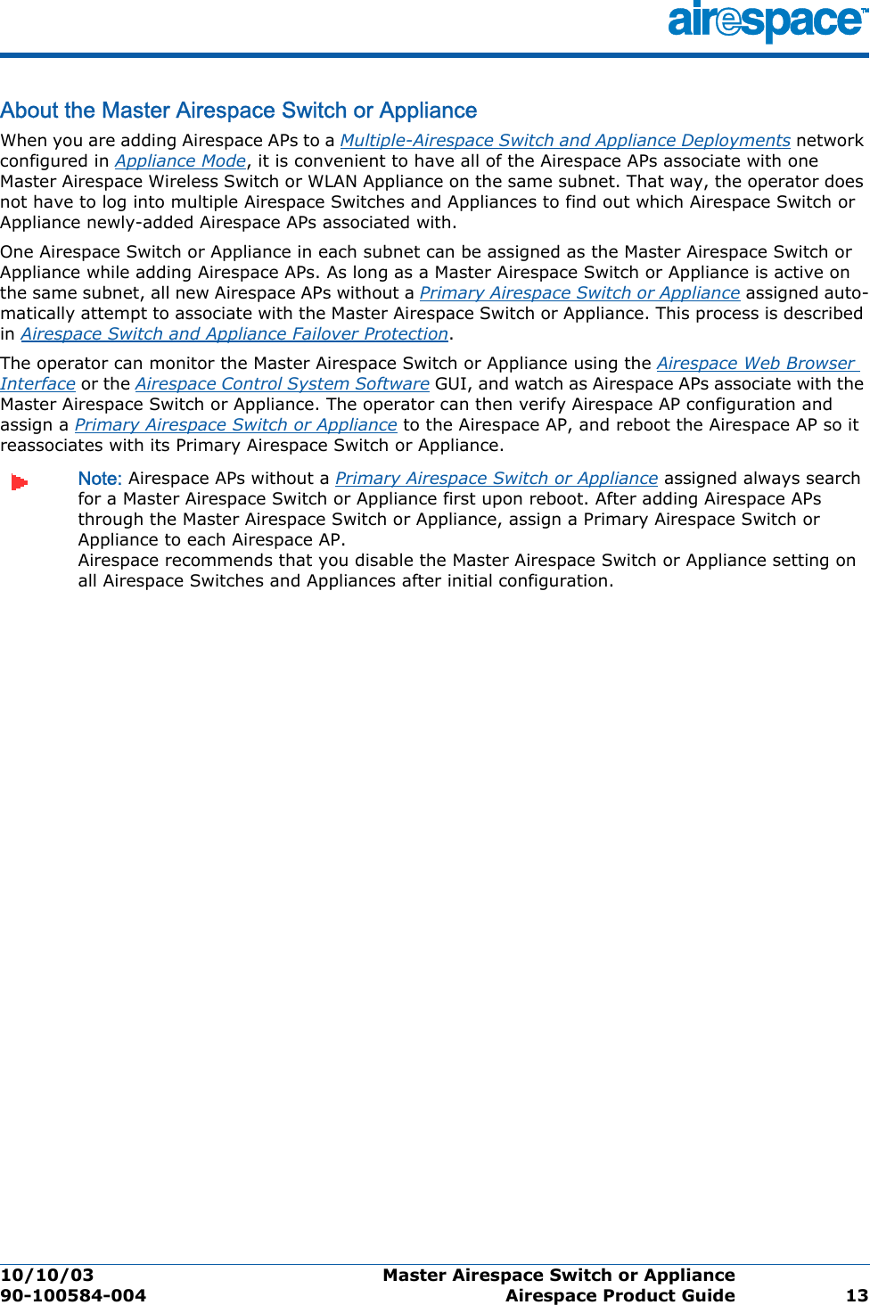 10/10/03 Master Airespace Switch or Appliance  90-100584-004 Airespace Product Guide 13About the Master Airespace Switch or ApplianceMaster A irespace Switch or Applia nceWhen you are adding Airespace APs to a Multiple-Airespace Switch and Appliance Deployments network configured in Appliance Mode, it is convenient to have all of the Airespace APs associate with one Master Airespace Wireless Switch or WLAN Appliance on the same subnet. That way, the operator does not have to log into multiple Airespace Switches and Appliances to find out which Airespace Switch or Appliance newly-added Airespace APs associated with.One Airespace Switch or Appliance in each subnet can be assigned as the Master Airespace Switch or Appliance while adding Airespace APs. As long as a Master Airespace Switch or Appliance is active on the same subnet, all new Airespace APs without a Primary Airespace Switch or Appliance assigned auto-matically attempt to associate with the Master Airespace Switch or Appliance. This process is described in Airespace Switch and Appliance Failover Protection.The operator can monitor the Master Airespace Switch or Appliance using the Airespace Web Browser Interface or the Airespace Control System Software GUI, and watch as Airespace APs associate with the Master Airespace Switch or Appliance. The operator can then verify Airespace AP configuration and assign a Primary Airespace Switch or Appliance to the Airespace AP, and reboot the Airespace AP so it reassociates with its Primary Airespace Switch or Appliance.Note: Airespace APs without a Primary Airespace Switch or Appliance assigned always search for a Master Airespace Switch or Appliance first upon reboot. After adding Airespace APs through the Master Airespace Switch or Appliance, assign a Primary Airespace Switch or Appliance to each Airespace AP.  Airespace recommends that you disable the Master Airespace Switch or Appliance setting on all Airespace Switches and Appliances after initial configuration. 