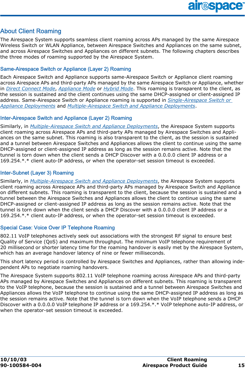 10/10/03 Client Roaming  90-100584-004 Airespace Product Guide 15About Client RoamingClient RoamingThe Airespace System supports seamless client roaming across APs managed by the same Airespace Wireless Switch or WLAN Appliance, between Airespace Switches and Appliances on the same subnet, and across Airespace Switches and Appliances on different subnets. The following chapters describes the three modes of roaming supported by the Airespace System.Same-Airespace Switch or Appliance (Layer 2) RoamingSame-Airespace Switch or Appliance (L ayer 2) RoamingEach Airespace Switch and Appliance supports same-Airespace Switch or Appliance client roaming across Airespace APs and third-party APs managed by the same Airespace Switch or Appliance, whether in Direct Connect Mode, Appliance Mode or Hybrid Mode. This roaming is transparent to the client, as the session is sustained and the client continues using the same DHCP-assigned or client-assigned IP address. Same-Airespace Switch or Appliance roaming is supported in Single-Airespace Switch or Appliance Deployments and Multiple-Airespace Switch and Appliance Deployments.Inter-Airespace Switch and Appliance (Layer 2) RoamingInter-Airespace Switch and Appliance (Layer 2) RoamingSimilarly, in Multiple-Airespace Switch and Appliance Deployments, the Airespace System supports client roaming across Airespace APs and third-party APs managed by Airespace Switches and Appli-ances on the same subnet. This roaming is also transparent to the client, as the session is sustained and a tunnel between Airespace Switches and Appliances allows the client to continue using the same DHCP-assigned or client-assigned IP address as long as the session remains active. Note that the tunnel is torn down when the client sends a DHCP Discover with a 0.0.0.0 client IP address or a 169.254.*.* client auto-IP address, or when the operator-set session timeout is exceeded.Inter-Subnet (Layer 3) RoamingInter-Subnet (Layer 3) RoamingSimilarly, in Multiple-Airespace Switch and Appliance Deployments, the Airespace System supports client roaming across Airespace APs and third-party APs managed by Airespace Switch and Appliance on different subnets. This roaming is transparent to the client, because the session is sustained and a tunnel between the Airespace Switches and Appliances allows the client to continue using the same DHCP-assigned or client-assigned IP address as long as the session remains active. Note that the tunnel is torn down when the client sends a DHCP Discover with a 0.0.0.0 client IP address or a 169.254.*.* client auto-IP address, or when the operator-set session timeout is exceeded.Special Case: Voice Over IP Telephone RoamingSpecial Case: Voice Over IP Telephone Roam ing802.11 VoIP telephones actively seek out associations with the strongest RF signal to ensure best Quality of Service (QoS) and maximum throughput. The minimum VoIP telephone requirement of 20 millisecond or shorter latency time for the roaming handover is easily met by the Airespace System, which has an average handover latency of nine or fewer milliseconds. This short latency period is controlled by Airespace Switches and Appliances, rather than allowing inde-pendent APs to negotiate roaming handovers.The Airespace System supports 802.11 VoIP telephone roaming across Airespace APs and third-party APs managed by Airespace Switches and Appliances on different subnets. This roaming is transparent to the VoIP telephone, because the session is sustained and a tunnel between Airespace Switches and Appliances allows the VoIP telephone to continue using the same DHCP-assigned IP address as long as the session remains active. Note that the tunnel is torn down when the VoIP telephone sends a DHCP Discover with a 0.0.0.0 VoIP telephone IP address or a 169.254.*.* VoIP telephone auto-IP address, or when the operator-set session timeout is exceeded.