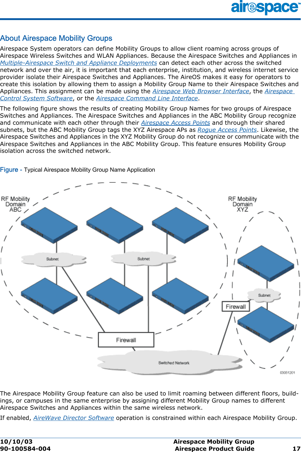 10/10/03 Airespace Mobility Group  90-100584-004 Airespace Product Guide 17About Airespace Mobility GroupsAirespace M obility GroupAirespace System operators can define Mobility Groups to allow client roaming across groups of Airespace Wireless Switches and WLAN Appliances. Because the Airespace Switches and Appliances in Multiple-Airespace Switch and Appliance Deployments can detect each other across the switched network and over the air, it is important that each enterprise, institution, and wireless internet service provider isolate their Airespace Switches and Appliances. The AireOS makes it easy for operators to create this isolation by allowing them to assign a Mobility Group Name to their Airespace Switches and Appliances. This assignment can be made using the Airespace Web Browser Interface, the Airespace Control System Software, or the Airespace Command Line Interface. The following figure shows the results of creating Mobility Group Names for two groups of Airespace Switches and Appliances. The Airespace Switches and Appliances in the ABC Mobility Group recognize and communicate with each other through their Airespace Access Points and through their shared subnets, but the ABC Mobility Group tags the XYZ Airespace APs as Rogue Access Points. Likewise, the Airespace Switches and Appliances in the XYZ Mobility Group do not recognize or communicate with the Airespace Switches and Appliances in the ABC Mobility Group. This feature ensures Mobility Group isolation across the switched network.Figure - Typical Airespace Mobility Group Name ApplicationThe Airespace Mobility Group feature can also be used to limit roaming between different floors, build-ings, or campuses in the same enterprise by assigning different Mobility Group names to different Airespace Switches and Appliances within the same wireless network.If enabled, AireWave Director Software operation is constrained within each Airespace Mobility Group.