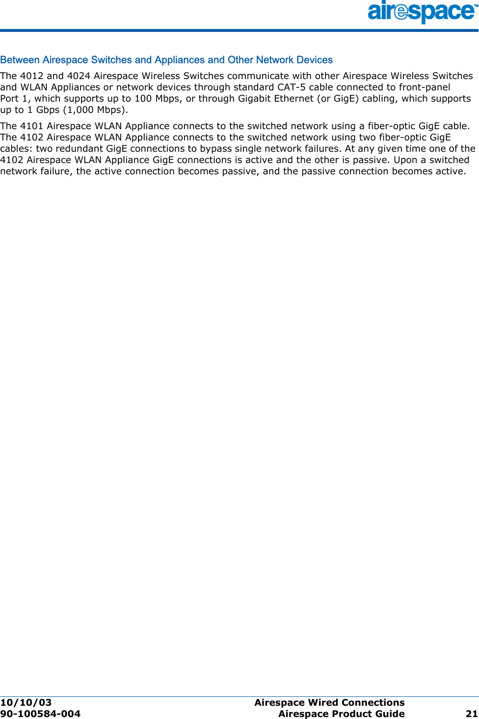 10/10/03 Airespace Wired Connections  90-100584-004 Airespace Product Guide 21Between Airespace Switches and Appliances and Other Network DevicesBetween Airespace Switches  and Appliances and Other Network DevicesThe 4012 and 4024 Airespace Wireless Switches communicate with other Airespace Wireless Switches and WLAN Appliances or network devices through standard CAT-5 cable connected to front-panel Port 1, which supports up to 100 Mbps, or through Gigabit Ethernet (or GigE) cabling, which supports up to 1 Gbps (1,000 Mbps).The 4101 Airespace WLAN Appliance connects to the switched network using a fiber-optic GigE cable. The 4102 Airespace WLAN Appliance connects to the switched network using two fiber-optic GigE cables: two redundant GigE connections to bypass single network failures. At any given time one of the 4102 Airespace WLAN Appliance GigE connections is active and the other is passive. Upon a switched network failure, the active connection becomes passive, and the passive connection becomes active.