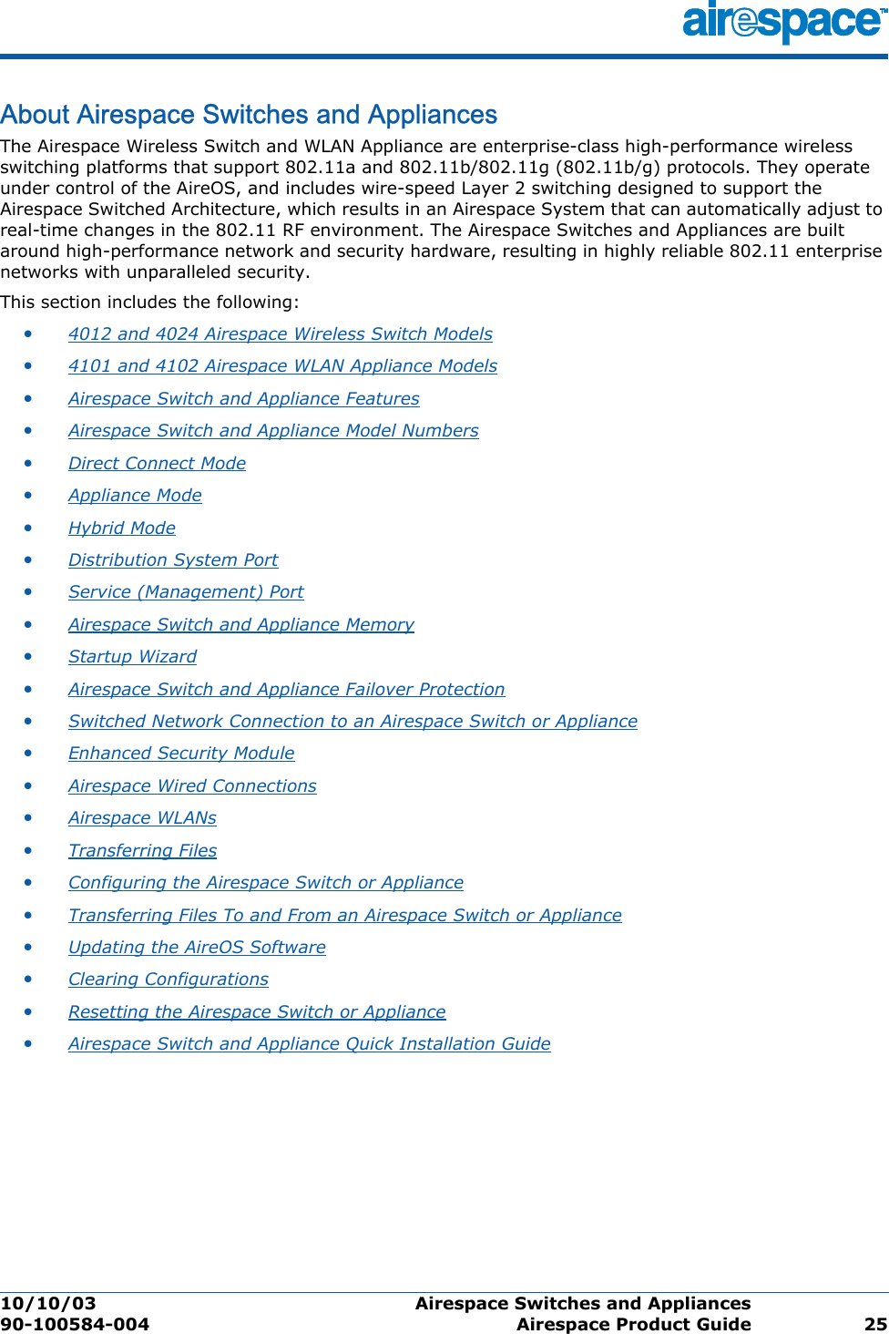 10/10/03 Airespace Switches and Appliances  90-100584-004 Airespace Product Guide 25About Airespace Switches and AppliancesAirespace Switches and  AppliancesThe Airespace Wireless Switch and WLAN Appliance are enterprise-class high-performance wireless switching platforms that support 802.11a and 802.11b/802.11g (802.11b/g) protocols. They operate under control of the AireOS, and includes wire-speed Layer 2 switching designed to support the Airespace Switched Architecture, which results in an Airespace System that can automatically adjust to real-time changes in the 802.11 RF environment. The Airespace Switches and Appliances are built around high-performance network and security hardware, resulting in highly reliable 802.11 enterprise networks with unparalleled security. This section includes the following:•4012 and 4024 Airespace Wireless Switch Models •4101 and 4102 Airespace WLAN Appliance Models •Airespace Switch and Appliance Features •Airespace Switch and Appliance Model Numbers •Direct Connect Mode •Appliance Mode •Hybrid Mode •Distribution System Port •Service (Management) Port •Airespace Switch and Appliance Memory •Startup Wizard •Airespace Switch and Appliance Failover Protection •Switched Network Connection to an Airespace Switch or Appliance •Enhanced Security Module •Airespace Wired Connections •Airespace WLANs •Transferring Files •Configuring the Airespace Switch or Appliance •Transferring Files To and From an Airespace Switch or Appliance •Updating the AireOS Software •Clearing Configurations •Resetting the Airespace Switch or Appliance •Airespace Switch and Appliance Quick Installation Guide 