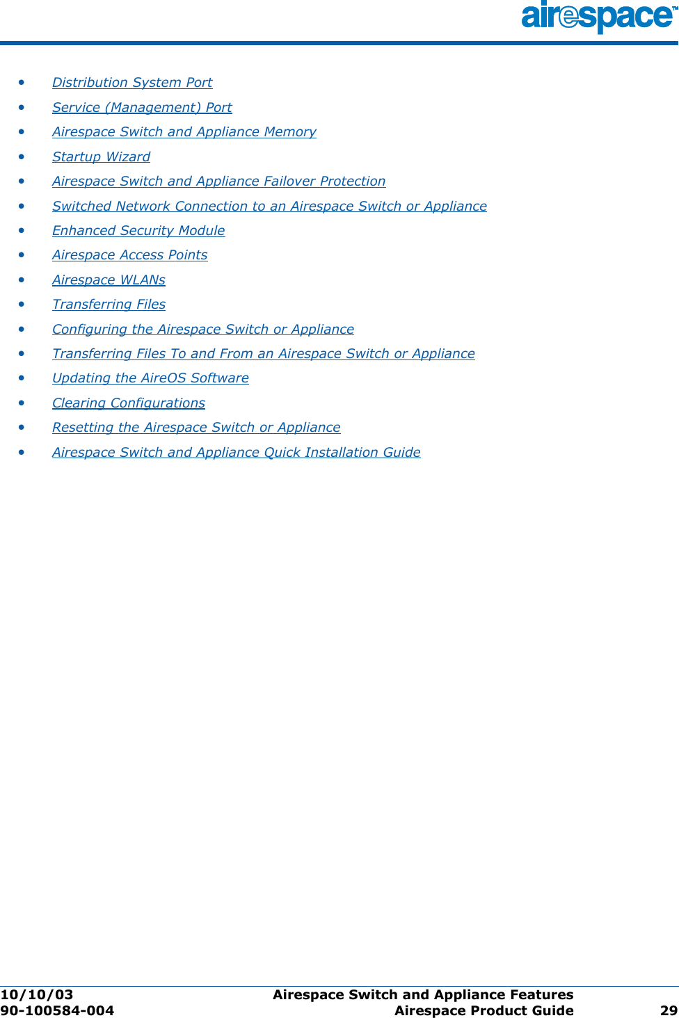 10/10/03 Airespace Switch and Appliance Features  90-100584-004 Airespace Product Guide 29•Distribution System Port •Service (Management) Port •Airespace Switch and Appliance Memory •Startup Wizard •Airespace Switch and Appliance Failover Protection •Switched Network Connection to an Airespace Switch or Appliance •Enhanced Security Module •Airespace Access Points •Airespace WLANs •Transferring Files •Configuring the Airespace Switch or Appliance •Transferring Files To and From an Airespace Switch or Appliance •Updating the AireOS Software •Clearing Configurations •Resetting the Airespace Switch or Appliance •Airespace Switch and Appliance Quick Installation Guide 