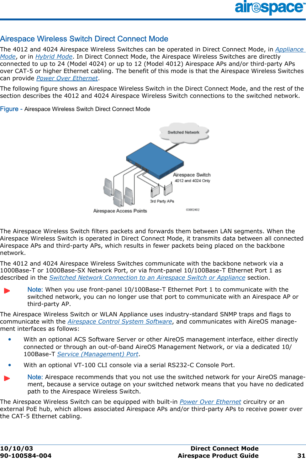 10/10/03 Direct Connect Mode  90-100584-004 Airespace Product Guide 31Airespace Wireless Switch Direct Connect ModeDir ect Conn ect Mod eThe 4012 and 4024 Airespace Wireless Switches can be operated in Direct Connect Mode, in Appliance Mode, or in Hybrid Mode. In Direct Connect Mode, the Airespace Wireless Switches are directly connected to up to 24 (Model 4024) or up to 12 (Model 4012) Airespace APs and/or third-party APs over CAT-5 or higher Ethernet cabling. The benefit of this mode is that the Airespace Wireless Switches can provide Power Over Ethernet.The following figure shows an Airespace Wireless Switch in the Direct Connect Mode, and the rest of the section describes the 4012 and 4024 Airespace Wireless Switch connections to the switched network. Figure - Airespace Wireless Switch Direct Connect ModeThe Airespace Wireless Switch filters packets and forwards them between LAN segments. When the Airespace Wireless Switch is operated in Direct Connect Mode, it transmits data between all connected Airespace APs and third-party APs, which results in fewer packets being placed on the backbone network.The 4012 and 4024 Airespace Wireless Switches communicate with the backbone network via a 1000Base-T or 1000Base-SX Network Port, or via front-panel 10/100Base-T Ethernet Port 1 as described in the Switched Network Connection to an Airespace Switch or Appliance section. Note: When you use front-panel 10/100Base-T Ethernet Port 1 to communicate with the switched network, you can no longer use that port to communicate with an Airespace AP or third-party AP.The Airespace Wireless Switch or WLAN Appliance uses industry-standard SNMP traps and flags to communicate with the Airespace Control System Software, and communicates with AireOS manage-ment interfaces as follows:•With an optional ACS Software Server or other AireOS management interface, either directly connected or through an out-of-band AireOS Management Network, or via a dedicated 10/100Base-T Service (Management) Port.•With an optional VT-100 CLI console via a serial RS232-C Console Port.Note: Airespace recommends that you not use the switched network for your AireOS manage-ment, because a service outage on your switched network means that you have no dedicated path to the Airespace Wireless Switch. The Airespace Wireless Switch can be equipped with built-in Power Over Ethernet circuitry or an external PoE hub, which allows associated Airespace APs and/or third-party APs to receive power over the CAT-5 Ethernet cabling.
