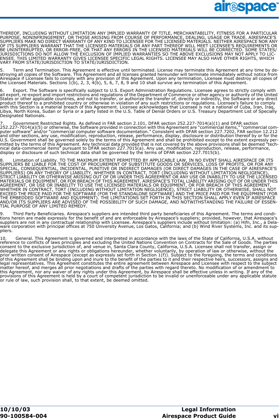 10/10/03 Legal Information  90-100584-004 Airespace Product Guide viTHEREOF, INCLUDING WITHOUT LIMITATION ANY IMPLIED WARRANTY OF TITLE, MERCHANTABILITY, FITNESS FOR A PARTICULAR PURPOSE, NONINFRINGEMENT, OR THOSE ARISING FROM COURSE OF PERFORMANCE, DEALING, USAGE OR TRADE. AIRESPACE’S SUPPLIERS MAKE NO DIRECT WARRANTY OF ANY KIND TO LICENSEE FOR THE LICENSED MATERIALS. NEITHER AIRESPACE NOR ANY OF ITS SUPPLIERS WARRANT THAT THE LICENSED MATERIALS OR ANY PART THEREOF WILL MEET LICENSEE’S REQUIREMENTS OR BE UNINTERRUPTED, OR ERROR-FREE, OR THAT ANY ERRORS IN THE LICENSED MATERIALS WILL BE CORRECTED. SOME STATES/JURISDICTIONS DO NOT ALLOW THE EXCLUSION OF IMPLIED WARRANTIES SO THE ABOVE EXCLUSIONS MAY NOT APPLY TO LIC-ENSEE. THIS LIMITED WARRANTY GIVES LICENSEE SPECIFIC LEGAL RIGHTS. LICENSEE MAY ALSO HAVE OTHER RIGHTS, WHICH VARY FROM STATE/JURISDICTION TO STATE/JURISDICTION. 5.      Term and Termination. This Agreement is effective until terminated. License may terminate this Agreement at any time by de-stroying all copies of the Software. This Agreement and all licenses granted hereunder will terminate immediately without notice from Airespace if Licensee fails to comply with any provision of this Agreement. Upon any termination, Licensee must destroy all copies of the Licensed Materials. Sections 1(b), 2, 3, 4(b), 5, 6, 7, 8, 9 and 10 shall survive any termination of this Agreement. 6.      Export. The Software is specifically subject to U.S. Export Administration Regulations. Licensee agrees to strictly comply with all export, re-export and import restrictions and regulations of the Department of Commerce or other agency or authority of the United States or other applicable countries, and not to transfer, or authorize the transfer of, directly or indirectly, the Software or any direct product thereof to a prohibited country or otherwise in violation of any such restrictions or regulations. Licensee’s failure to comply with this Section is a material breach of this Agreement. Licensee acknowledges that Licensee is not a national of Cuba, Iran, Iraq, Libya, North Korea, Sudan or Syria or a party listed in the U.S. Table of Denial Orders or U.S. Treasury Department List of Specially Designated Nationals. 7.      Government Restricted Rights. As defined in FAR section 2.101, DFAR section 252.227-7014(a)(1) and DFAR section 252.227-7014(a)(5) or otherwise, the Software provided in connection with this Agreement are “commercial items,” “commercial com-puter software” and/or “commercial computer software documentation.” Consistent with DFAR section 227.7202, FAR section 12.212 and other sections, any use, modification, reproduction, release, performance, display, disclosure or distribution thereof by or for the U.S. Government shall be governed solely by the terms of this Agreement and shall be prohibited except to the extent expressly per-mitted by the terms of this Agreement. Any technical data provided that is not covered by the above provisions shall be deemed “tech-nical data-commercial items” pursuant to DFAR section 227.7015(a). Any use, modification, reproduction, release, performance, display or disclosure of such technical data shall be governed by the terms of DFAR section 227.7015(b). 8.      Limitation of Liability. TO THE MAXIMUM EXTENT PERMITTED BY APPLICABLE LAW, IN NO EVENT SHALL AIRESPACE OR ITS SUPPLIERS BE LIABLE FOR THE COST OF PROCUREMENT OF SUBSTITUTE GOODS OR SERVICES, LOSS OF PROFITS, OR FOR ANY SPECIAL, CONSEQUENTIAL, INCIDENTAL, PUNITIVE OR INDIRECT DAMAGES (OR DIRECT DAMAGES IN THE CASE OF AIRESPACE’S SUPPLIERS) ON ANY THEORY OF LIABILITY, WHETHER IN CONTRACT, TORT (INCLUDING WITHOUT LIMITATION NEGLIGENCE), STRICT LIABILITY OR OTHERWISE ARISING OUT OF OR UNDER THIS AGREEMENT OR ANY USE OR INABILITY TO USE THE LICENSED MATERIALS OR EQUIPMENT, OR FOR BREACH OF THIS AGREEMENT. AIRESPACE’S TOTAL LIABILITY ARISING OUT OF OR UNDER THIS AGREEMENT, OR USE OR INABILITY TO USE THE LICENSED MATERIALS OR EQUIPMENT, OR FOR BREACH OF THIS AGREEMENT, WHETHER IN CONTRACT, TORT (INCLUDING WITHOUT LIMITATION NEGLIGENCE), STRICT LIABILITY OR OTHERWISE, SHALL NOT EXCEED THE PRICE PAID FOR THE SOFTWARE (FOR THE STANDALONE SOFTWARE) AND THE PRICE PAID FOR THE EQUIPMENT (FOR THE EMBEDDED SOFTWARE AND EQUIPMENT). THE LIMITATIONS SET FORTH IN THIS SECTION SHALL APPLY EVEN IF AIRESPACE AND/OR ITS SUPPLIERS ARE ADVISED OF THE POSSIBILITY OF SUCH DAMAGE, AND NOTWITHSTANDING THE FAILURE OF ESSEN-TIAL PURPOSE OF ANY LIMITED REMEDY. 9.      Third Party Beneficiaries. Airespace’s suppliers are intended third party beneficiaries of this Agreement. The terms and condi-tions herein are made expressly for the benefit of and are enforceable by Airespace’s suppliers; provided, however, that Airespace’s suppliers are not in any contractual relationship with Licensee. Airespace’s suppliers include without limitation: (a) Hifn, Inc., a Dela-ware corporation with principal offices at 750 University Avenue, Los Gatos, California; and (b) Wind River Systems, Inc. and its sup-pliers. 10.      General. This Agreement is governed and interpreted in accordance with the laws of the State of California, U.S.A. without reference to conflicts of laws principles and excluding the United Nations Convention on Contracts for the Sale of Goods. The parties consent to the exclusive jurisdiction of, and venue in, Santa Clara County, California, U.S.A. Licensee shall not transfer, assign or delegate this Agreement or any rights or obligations hereunder, whether voluntarily, by operation of law or otherwise, without the prior written consent of Airespace (except as expressly set forth in Section 1(f)). Subject to the foregoing, the terms and conditions of this Agreement shall be binding upon and inure to the benefit of the parties to it and their respective heirs, successors, assigns and legal representatives. This Agreement constitutes the entire agreement between Airespace and Licensee with respect to the subject matter hereof, and merges all prior negotiations and drafts of the parties with regard thereto. No modification of or amendment to this Agreement, nor any waiver of any rights under this Agreement, by Airespace shall be effective unless in writing. If any of the provisions of this Agreement is held by a court of competent jurisdiction to be invalid or unenforceable under any applicable statute or rule of law, such provision shall, to that extent, be deemed omitted.