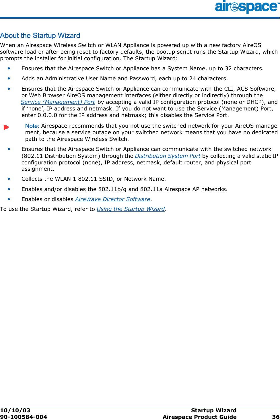 10/10/03 Startup Wizard  90-100584-004 Airespace Product Guide 36About the Startup WizardStartup WizardWhen an Airespace Wireless Switch or WLAN Appliance is powered up with a new factory AireOS software load or after being reset to factory defaults, the bootup script runs the Startup Wizard, which prompts the installer for initial configuration. The Startup Wizard:•Ensures that the Airespace Switch or Appliance has a System Name, up to 32 characters.•Adds an Administrative User Name and Password, each up to 24 characters.•Ensures that the Airespace Switch or Appliance can communicate with the CLI, ACS Software, or Web Browser AireOS management interfaces (either directly or indirectly) through the Service (Management) Port by accepting a valid IP configuration protocol (none or DHCP), and if ‘none’, IP address and netmask. If you do not want to use the Service (Management) Port, enter 0.0.0.0 for the IP address and netmask; this disables the Service Port.Note: Airespace recommends that you not use the switched network for your AireOS manage-ment, because a service outage on your switched network means that you have no dedicated path to the Airespace Wireless Switch. •Ensures that the Airespace Switch or Appliance can communicate with the switched network (802.11 Distribution System) through the Distribution System Port by collecting a valid static IP configuration protocol (none), IP address, netmask, default router, and physical port assignment.•Collects the WLAN 1 802.11 SSID, or Network Name.•Enables and/or disables the 802.11b/g and 802.11a Airespace AP networks.•Enables or disables AireWave Director Software.To use the Startup Wizard, refer to Using the Startup Wizard.