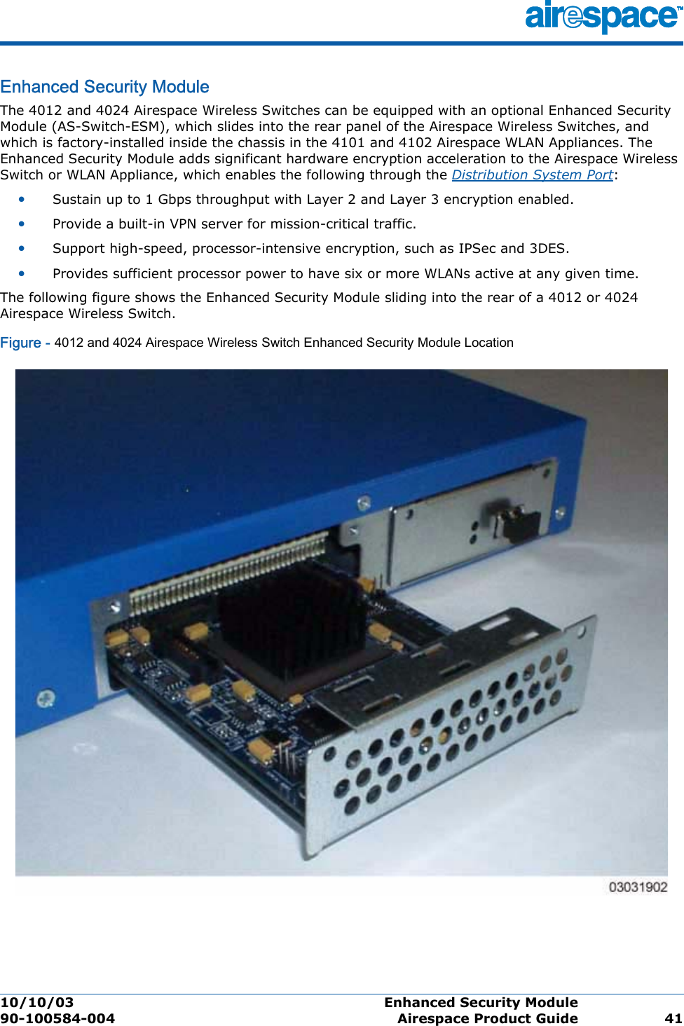 10/10/03 Enhanced Security Module  90-100584-004 Airespace Product Guide 41Enhanced Security ModuleEnhanced Security M oduleThe 4012 and 4024 Airespace Wireless Switches can be equipped with an optional Enhanced Security Module (AS-Switch-ESM), which slides into the rear panel of the Airespace Wireless Switches, and which is factory-installed inside the chassis in the 4101 and 4102 Airespace WLAN Appliances. The Enhanced Security Module adds significant hardware encryption acceleration to the Airespace Wireless Switch or WLAN Appliance, which enables the following through the Distribution System Port:•Sustain up to 1 Gbps throughput with Layer 2 and Layer 3 encryption enabled.•Provide a built-in VPN server for mission-critical traffic.•Support high-speed, processor-intensive encryption, such as IPSec and 3DES.•Provides sufficient processor power to have six or more WLANs active at any given time.The following figure shows the Enhanced Security Module sliding into the rear of a 4012 or 4024 Airespace Wireless Switch.Figure - 4012 and 4024 Airespace Wireless Switch Enhanced Security Module Location