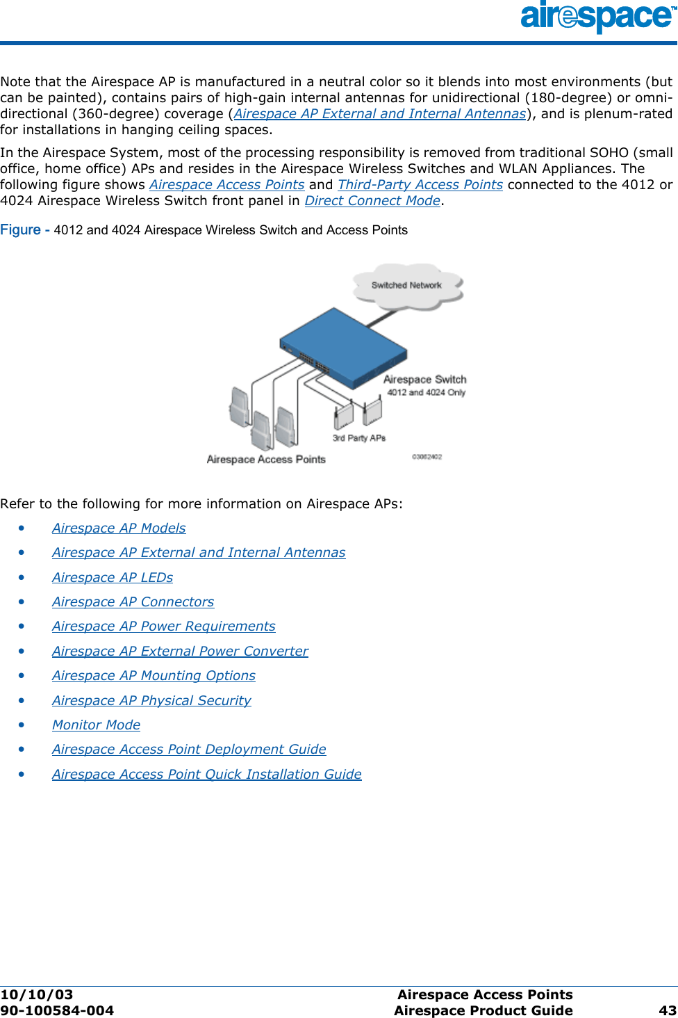 10/10/03 Airespace Access Points  90-100584-004 Airespace Product Guide 43Note that the Airespace AP is manufactured in a neutral color so it blends into most environments (but can be painted), contains pairs of high-gain internal antennas for unidirectional (180-degree) or omni-directional (360-degree) coverage (Airespace AP External and Internal Antennas), and is plenum-rated for installations in hanging ceiling spaces.In the Airespace System, most of the processing responsibility is removed from traditional SOHO (small office, home office) APs and resides in the Airespace Wireless Switches and WLAN Appliances. The following figure shows Airespace Access Points and Third-Party Access Points connected to the 4012 or 4024 Airespace Wireless Switch front panel in Direct Connect Mode.Figure - 4012 and 4024 Airespace Wireless Switch and Access PointsRefer to the following for more information on Airespace APs:•Airespace AP Models •Airespace AP External and Internal Antennas •Airespace AP LEDs •Airespace AP Connectors •Airespace AP Power Requirements •Airespace AP External Power Converter •Airespace AP Mounting Options •Airespace AP Physical Security •Monitor Mode •Airespace Access Point Deployment Guide •Airespace Access Point Quick Installation Guide 