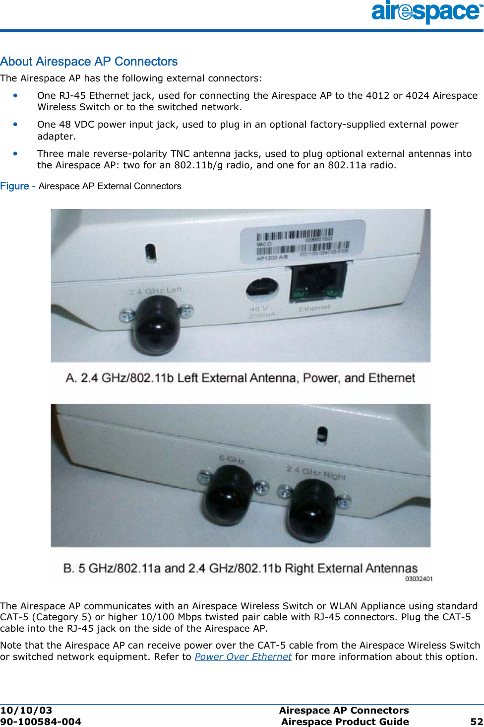 10/10/03 Airespace AP Connectors  90-100584-004 Airespace Product Guide 52About Airespace AP ConnectorsAirespace AP ConnectorsThe Airespace AP has the following external connectors:•One RJ-45 Ethernet jack, used for connecting the Airespace AP to the 4012 or 4024 Airespace Wireless Switch or to the switched network.•One 48 VDC power input jack, used to plug in an optional factory-supplied external power adapter.•Three male reverse-polarity TNC antenna jacks, used to plug optional external antennas into the Airespace AP: two for an 802.11b/g radio, and one for an 802.11a radio.Figure - Airespace AP External ConnectorsThe Airespace AP communicates with an Airespace Wireless Switch or WLAN Appliance using standard CAT-5 (Category 5) or higher 10/100 Mbps twisted pair cable with RJ-45 connectors. Plug the CAT-5 cable into the RJ-45 jack on the side of the Airespace AP. Note that the Airespace AP can receive power over the CAT-5 cable from the Airespace Wireless Switch or switched network equipment. Refer to Power Over Ethernet for more information about this option.