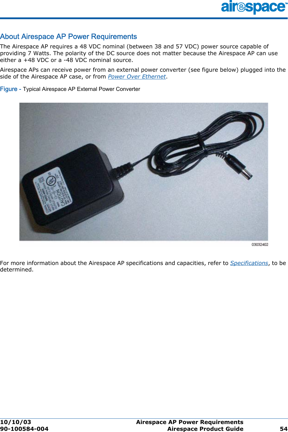 10/10/03 Airespace AP Power Requirements  90-100584-004 Airespace Product Guide 54About Airespace AP Power RequirementsAirespace AP Power RequirementsThe Airespace AP requires a 48 VDC nominal (between 38 and 57 VDC) power source capable of providing 7 Watts. The polarity of the DC source does not matter because the Airespace AP can use either a +48 VDC or a -48 VDC nominal source.Airespace APs can receive power from an external power converter (see figure below) plugged into the side of the Airespace AP case, or from Power Over Ethernet. Figure - Typical Airespace AP External Power ConverterFor more information about the Airespace AP specifications and capacities, refer to Specifications, to be determined.