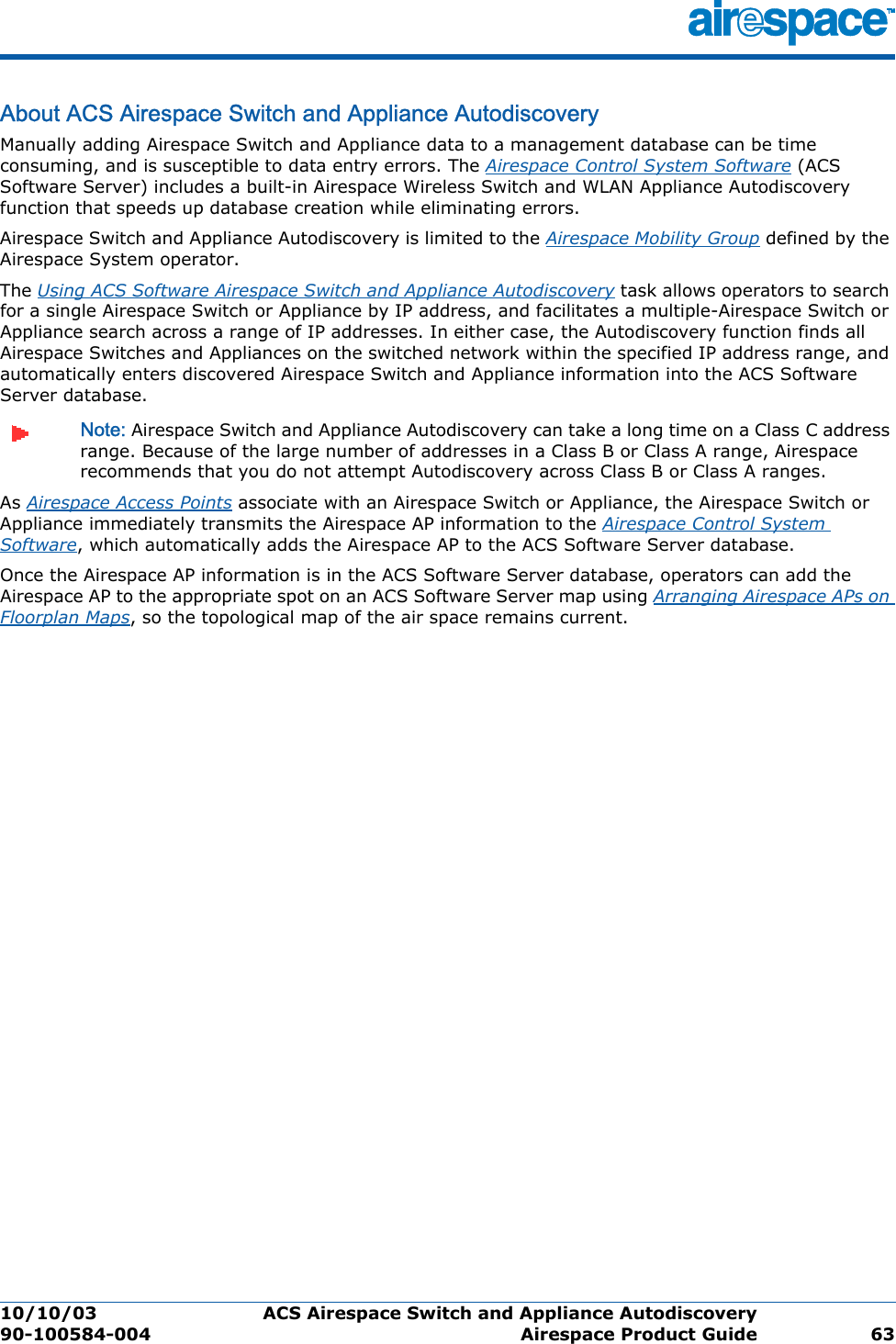 10/10/03 ACS Airespace Switch and Appliance Autodiscovery  90-100584-004 Airespace Product Guide 63About ACS Airespace Switch and Appliance AutodiscoveryACS Airespace Switch and Appliance Autodiscover yManually adding Airespace Switch and Appliance data to a management database can be time consuming, and is susceptible to data entry errors. The Airespace Control System Software (ACS Software Server) includes a built-in Airespace Wireless Switch and WLAN Appliance Autodiscovery function that speeds up database creation while eliminating errors.Airespace Switch and Appliance Autodiscovery is limited to the Airespace Mobility Group defined by the Airespace System operator.The Using ACS Software Airespace Switch and Appliance Autodiscovery task allows operators to search for a single Airespace Switch or Appliance by IP address, and facilitates a multiple-Airespace Switch or Appliance search across a range of IP addresses. In either case, the Autodiscovery function finds all Airespace Switches and Appliances on the switched network within the specified IP address range, and automatically enters discovered Airespace Switch and Appliance information into the ACS Software Server database. Note: Airespace Switch and Appliance Autodiscovery can take a long time on a Class C address range. Because of the large number of addresses in a Class B or Class A range, Airespace recommends that you do not attempt Autodiscovery across Class B or Class A ranges.As Airespace Access Points associate with an Airespace Switch or Appliance, the Airespace Switch or Appliance immediately transmits the Airespace AP information to the Airespace Control System Software, which automatically adds the Airespace AP to the ACS Software Server database. Once the Airespace AP information is in the ACS Software Server database, operators can add the Airespace AP to the appropriate spot on an ACS Software Server map using Arranging Airespace APs on Floorplan Maps, so the topological map of the air space remains current.