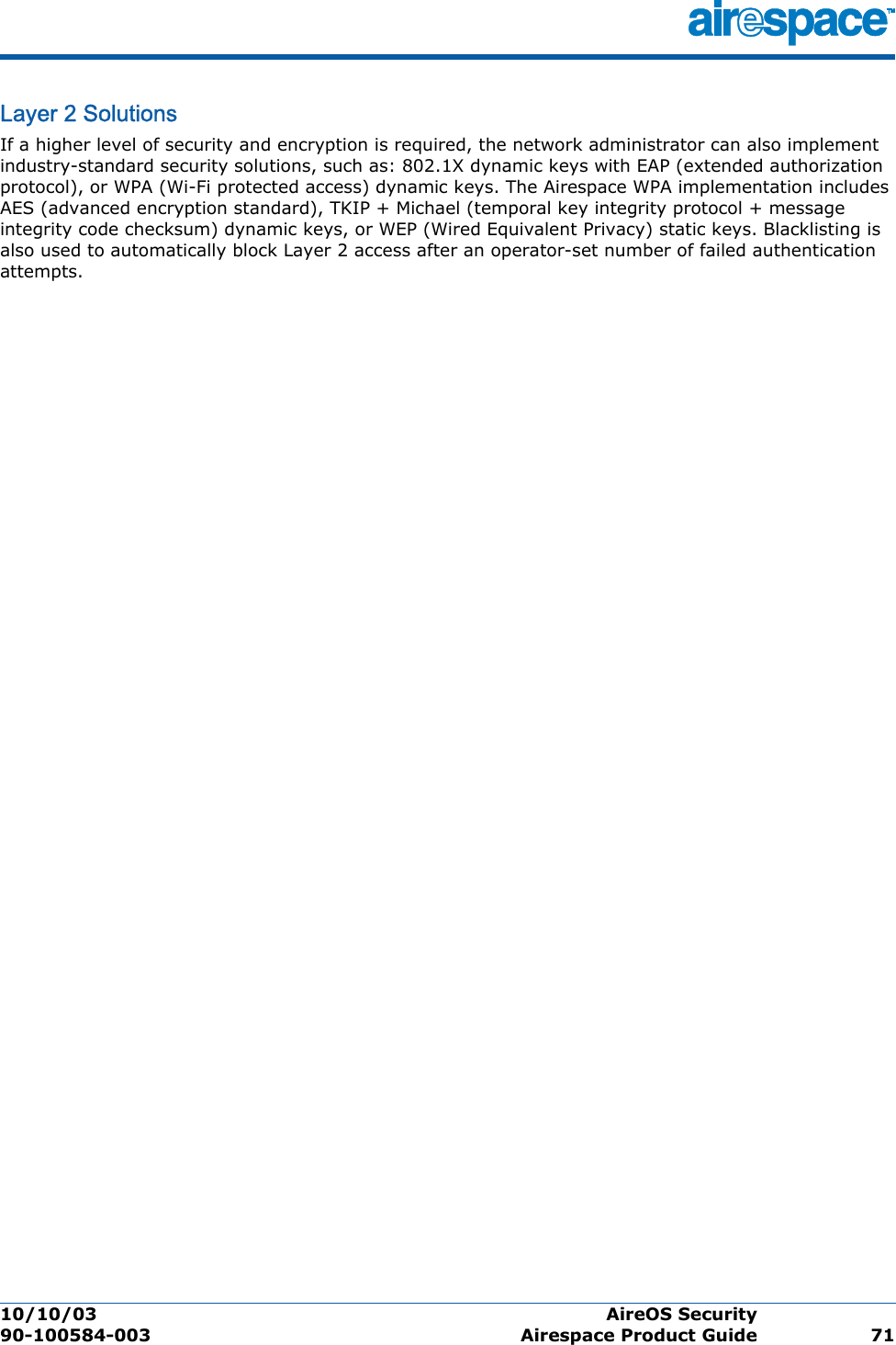 10/10/03 AireOS Security  90-100584-003 Airespace Product Guide 71Layer 2 SolutionsLa yer 2 Solu tionsIf a higher level of security and encryption is required, the network administrator can also implement industry-standard security solutions, such as: 802.1X dynamic keys with EAP (extended authorization protocol), or WPA (Wi-Fi protected access) dynamic keys. The Airespace WPA implementation includes AES (advanced encryption standard), TKIP + Michael (temporal key integrity protocol + message integrity code checksum) dynamic keys, or WEP (Wired Equivalent Privacy) static keys. Blacklisting is also used to automatically block Layer 2 access after an operator-set number of failed authentication attempts.