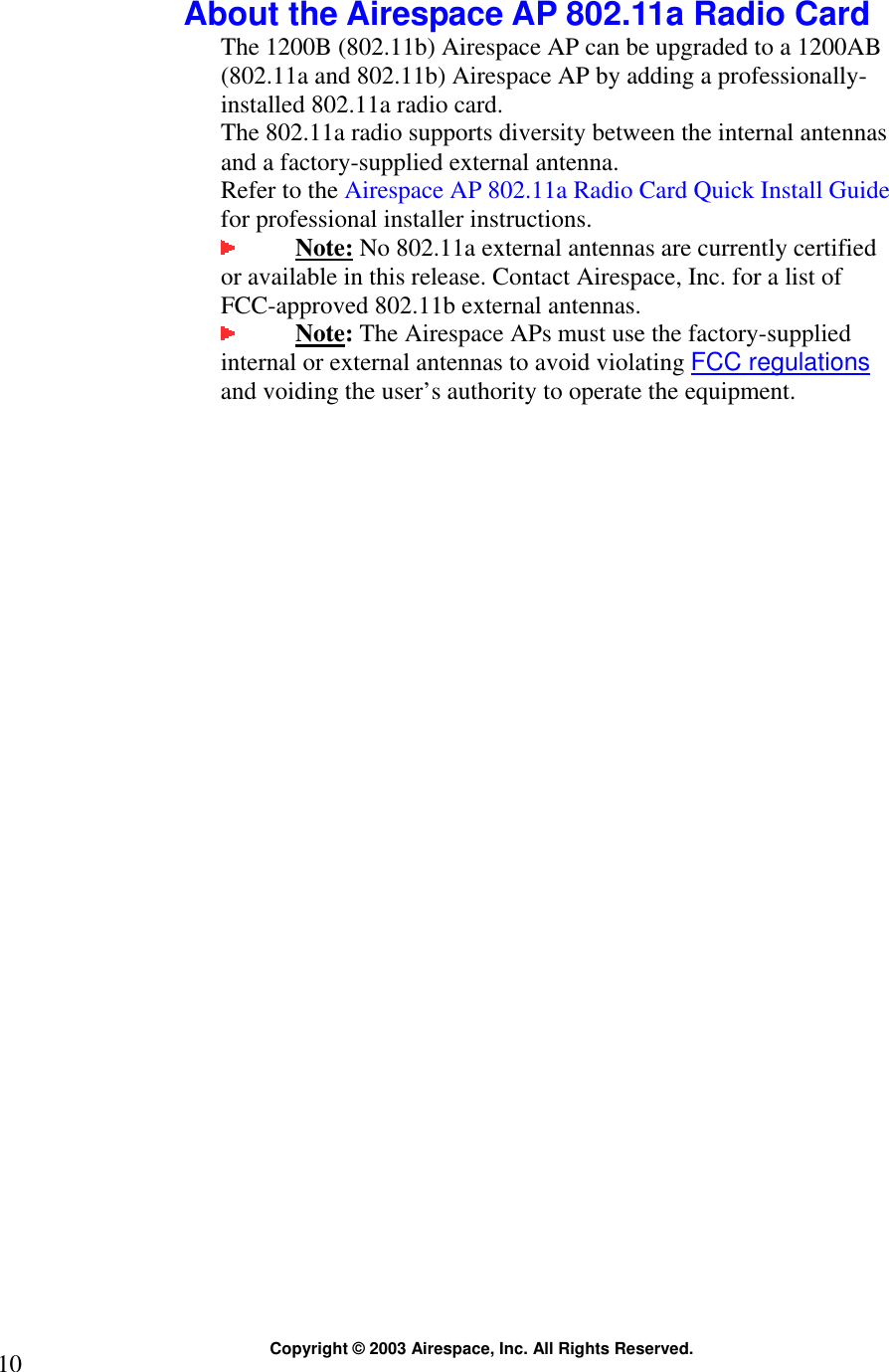  Copyright © 2003 Airespace, Inc. All Rights Reserved. 10  About the Airespace AP 802.11a Radio Card The 1200B (802.11b) Airespace AP can be upgraded to a 1200AB (802.11a and 802.11b) Airespace AP by adding a professionally-installed 802.11a radio card.  The 802.11a radio supports diversity between the internal antennas and a factory-supplied external antenna.  Refer to the Airespace AP 802.11a Radio Card Quick Install Guide for professional installer instructions.   Note: No 802.11a external antennas are currently certified or available in this release. Contact Airespace, Inc. for a list of FCC-approved 802.11b external antennas.    Note: The Airespace APs must use the factory-supplied internal or external antennas to avoid violating FCC regulations and voiding the user’s authority to operate the equipment.   