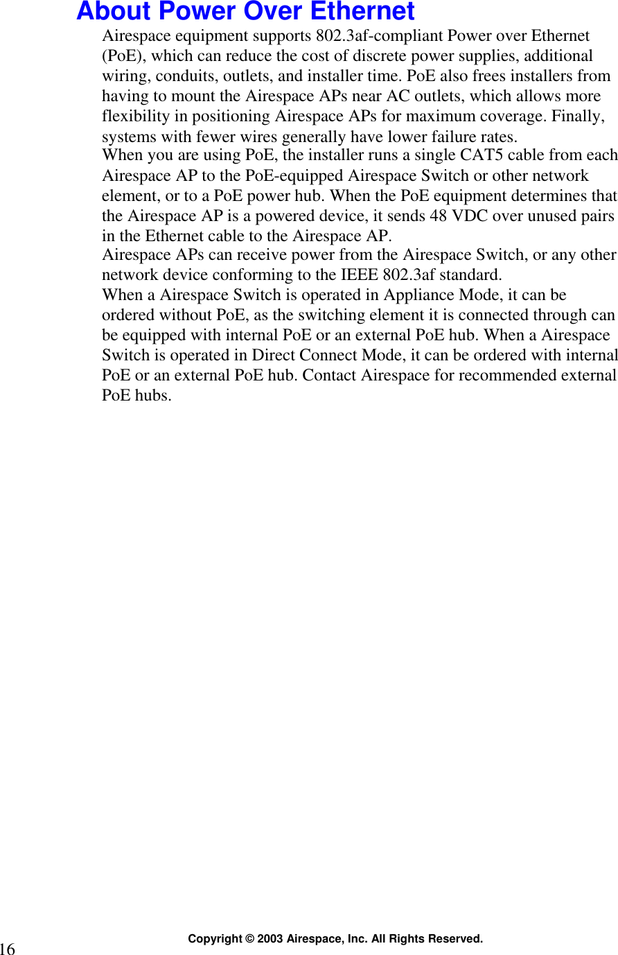  Copyright © 2003 Airespace, Inc. All Rights Reserved. 16  About Power Over Ethernet Airespace equipment supports 802.3af-compliant Power over Ethernet (PoE), which can reduce the cost of discrete power supplies, additional wiring, conduits, outlets, and installer time. PoE also frees installers from having to mount the Airespace APs near AC outlets, which allows more flexibility in positioning Airespace APs for maximum coverage. Finally, systems with fewer wires generally have lower failure rates. When you are using PoE, the installer runs a single CAT5 cable from each Airespace AP to the PoE-equipped Airespace Switch or other network element, or to a PoE power hub. When the PoE equipment determines that the Airespace AP is a powered device, it sends 48 VDC over unused pairs in the Ethernet cable to the Airespace AP.  Airespace APs can receive power from the Airespace Switch, or any other network device conforming to the IEEE 802.3af standard. When a Airespace Switch is operated in Appliance Mode, it can be ordered without PoE, as the switching element it is connected through can be equipped with internal PoE or an external PoE hub. When a Airespace Switch is operated in Direct Connect Mode, it can be ordered with internal PoE or an external PoE hub. Contact Airespace for recommended external PoE hubs.   