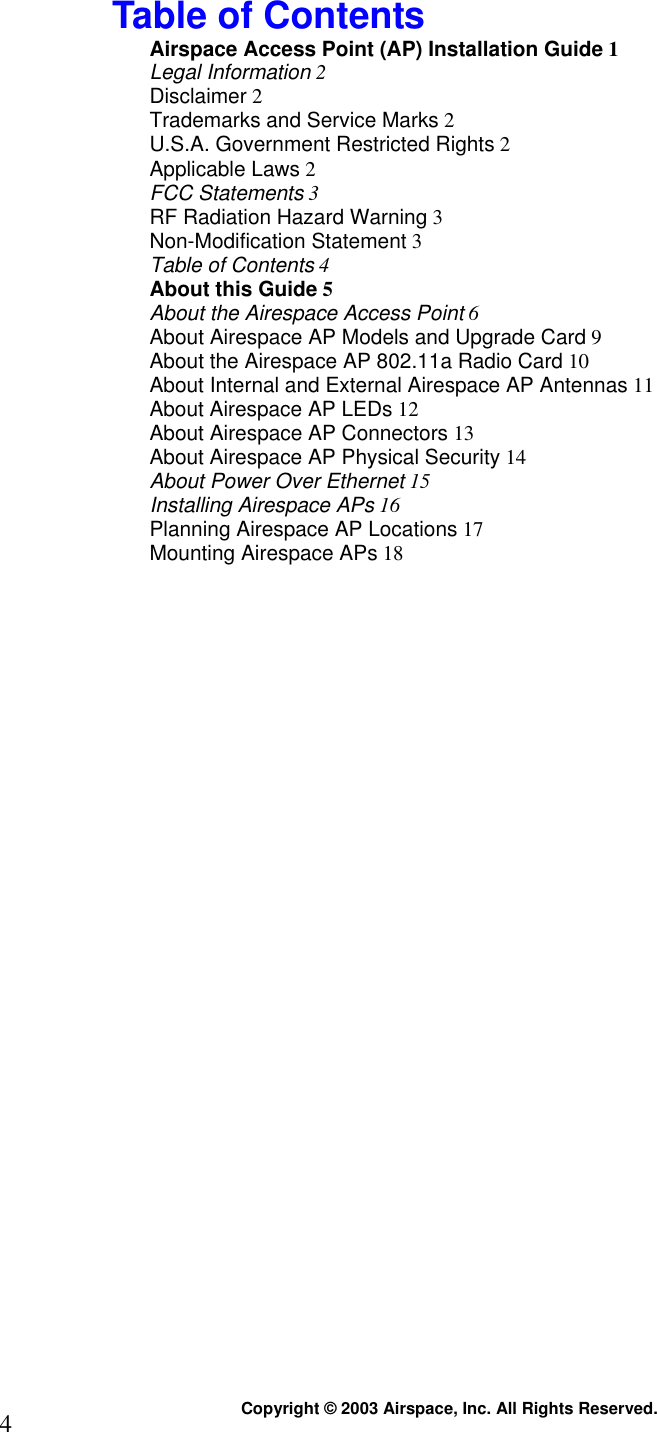  Copyright © 2003 Airspace, Inc. All Rights Reserved. 4 Table of Contents Airspace Access Point (AP) Installation Guide 1 Legal Information 2 Disclaimer 2 Trademarks and Service Marks 2 U.S.A. Government Restricted Rights 2 Applicable Laws 2 FCC Statements 3 RF Radiation Hazard Warning 3 Non-Modification Statement 3 Table of Contents 4 About this Guide 5 About the Airespace Access Point 6 About Airespace AP Models and Upgrade Card 9 About the Airespace AP 802.11a Radio Card 10 About Internal and External Airespace AP Antennas 11 About Airespace AP LEDs 12 About Airespace AP Connectors 13 About Airespace AP Physical Security 14 About Power Over Ethernet 15 Installing Airespace APs 16 Planning Airespace AP Locations 17 Mounting Airespace APs 18  