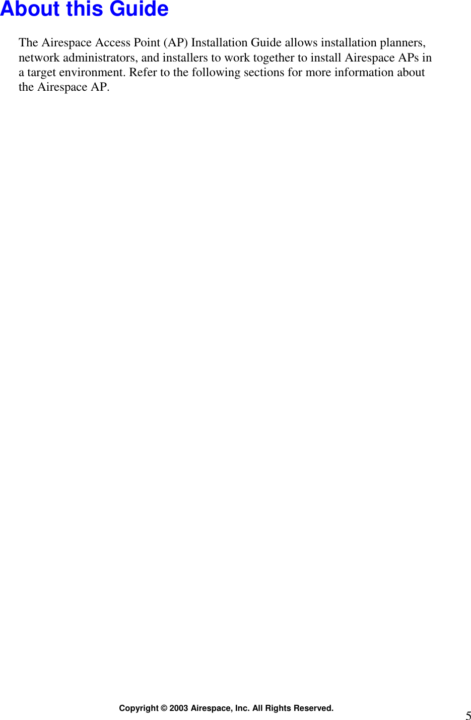  Copyright © 2003 Airespace, Inc. All Rights Reserved.  5 About this Guide  The Airespace Access Point (AP) Installation Guide allows installation planners, network administrators, and installers to work together to install Airespace APs in a target environment. Refer to the following sections for more information about the Airespace AP.   