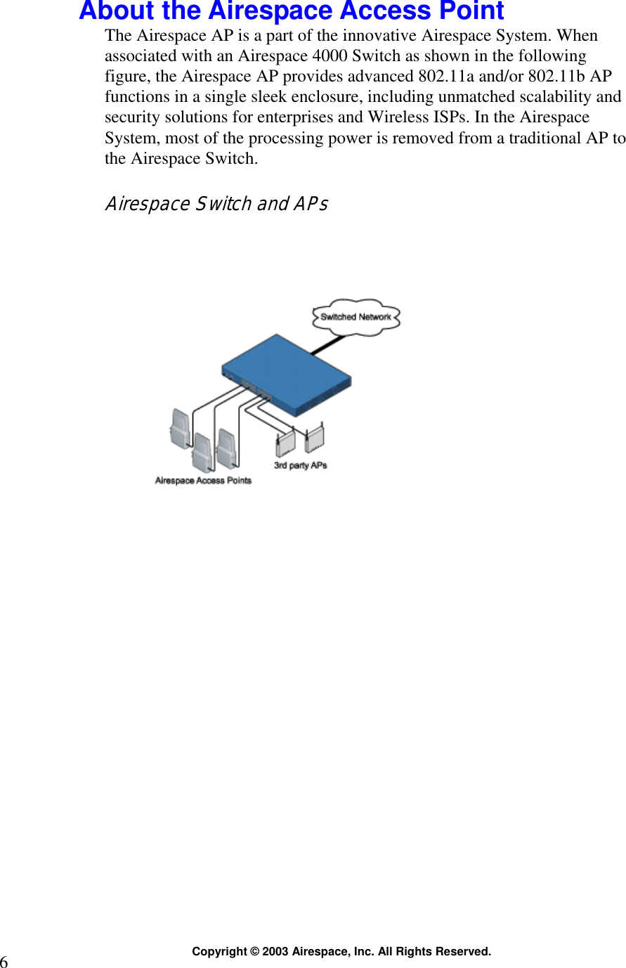  Copyright © 2003 Airespace, Inc. All Rights Reserved. 6  About the Airespace Access Point The Airespace AP is a part of the innovative Airespace System. When associated with an Airespace 4000 Switch as shown in the following figure, the Airespace AP provides advanced 802.11a and/or 802.11b AP functions in a single sleek enclosure, including unmatched scalability and security solutions for enterprises and Wireless ISPs. In the Airespace System, most of the processing power is removed from a traditional AP to the Airespace Switch.  Airespace Switch and APs    