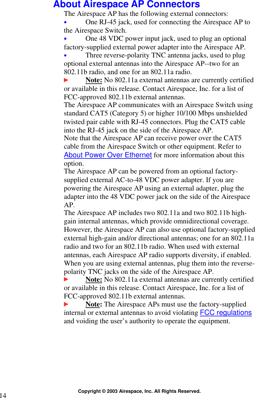  Copyright © 2003 Airespace, Inc. All Rights Reserved. 14  About Airespace AP Connectors The Airespace AP has the following external connectors: • One RJ-45 jack, used for connecting the Airespace AP to the Airespace Switch. • One 48 VDC power input jack, used to plug an optional factory-supplied external power adapter into the Airespace AP. • Three reverse-polarity TNC antenna jacks, used to plug optional external antennas into the Airespace AP--two for an 802.11b radio, and one for an 802.11a radio.  Note: No 802.11a external antennas are currently certified or available in this release. Contact Airespace, Inc. for a list of FCC-approved 802.11b external antennas.   The Airespace AP communicates with an Airespace Switch using standard CAT5 (Category 5) or higher 10/100 Mbps unshielded twisted pair cable with RJ-45 connectors. Plug the CAT5 cable into the RJ-45 jack on the side of the Airespace AP.  Note that the Airespace AP can receive power over the CAT5 cable from the Airespace Switch or other equipment. Refer to About Power Over Ethernet for more information about this option. The Airespace AP can be powered from an optional factory-supplied external AC-to-48 VDC power adapter. If you are powering the Airespace AP using an external adapter, plug the adapter into the 48 VDC power jack on the side of the Airespace AP. The Airespace AP includes two 802.11a and two 802.11b high-gain internal antennas, which provide omnidirectional coverage. However, the Airespace AP can also use optional factory-supplied external high-gain and/or directional antennas; one for an 802.11a radio and two for an 802.11b radio. When used with external antennas, each Airespace AP radio supports diversity, if enabled. When you are using external antennas, plug them into the reverse-polarity TNC jacks on the side of the Airespace AP.   Note: No 802.11a external antennas are currently certified or available in this release. Contact Airespace, Inc. for a list of FCC-approved 802.11b external antennas.    Note: The Airespace APs must use the factory-supplied internal or external antennas to avoid violating FCC regulations and voiding the user’s authority to operate the equipment.   