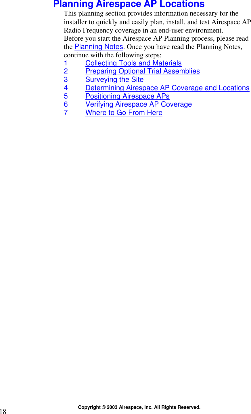  Copyright © 2003 Airespace, Inc. All Rights Reserved. 18  Planning Airespace AP Locations This planning section provides information necessary for the installer to quickly and easily plan, install, and test Airespace AP Radio Frequency coverage in an end-user environment. Before you start the Airespace AP Planning process, please read the Planning Notes. Once you have read the Planning Notes, continue with the following steps: 1  Collecting Tools and Materials 2  Preparing Optional Trial Assemblies 3  Surveying the Site 4  Determining Airespace AP Coverage and Locations 5  Positioning Airespace APs 6  Verifying Airespace AP Coverage 7  Where to Go From Here  