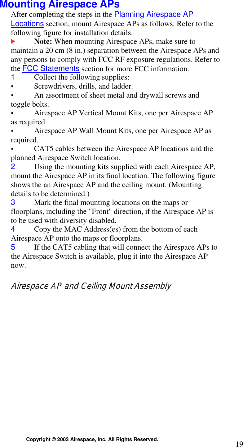  Copyright © 2003 Airespace, Inc. All Rights Reserved.  19 Mounting Airespace APs After completing the steps in the Planning Airespace AP Locations section, mount Airespace APs as follows. Refer to the following figure for installation details.  Note: When mounting Airespace APs, make sure to maintain a 20 cm (8 in.) separation between the Airespace APs and any persons to comply with FCC RF exposure regulations. Refer to the FCC Statements section for more FCC information. 1  Collect the following supplies: ! Screwdrivers, drills, and ladder. ! An assortment of sheet metal and drywall screws and toggle bolts.  ! Airespace AP Vertical Mount Kits, one per Airespace AP as required. ! Airespace AP Wall Mount Kits, one per Airespace AP as required. ! CAT5 cables between the Airespace AP locations and the planned Airespace Switch location. 2  Using the mounting kits supplied with each Airespace AP, mount the Airespace AP in its final location. The following figure shows the an Airespace AP and the ceiling mount. (Mounting details to be determined.) 3  Mark the final mounting locations on the maps or floorplans, including the &quot;Front&quot; direction, if the Airespace AP is to be used with diversity disabled. 4  Copy the MAC Address(es) from the bottom of each Airespace AP onto the maps or floorplans. 5  If the CAT5 cabling that will connect the Airespace APs to the Airespace Switch is available, plug it into the Airespace AP now.  Airespace AP and Ceiling Mount Assembly 