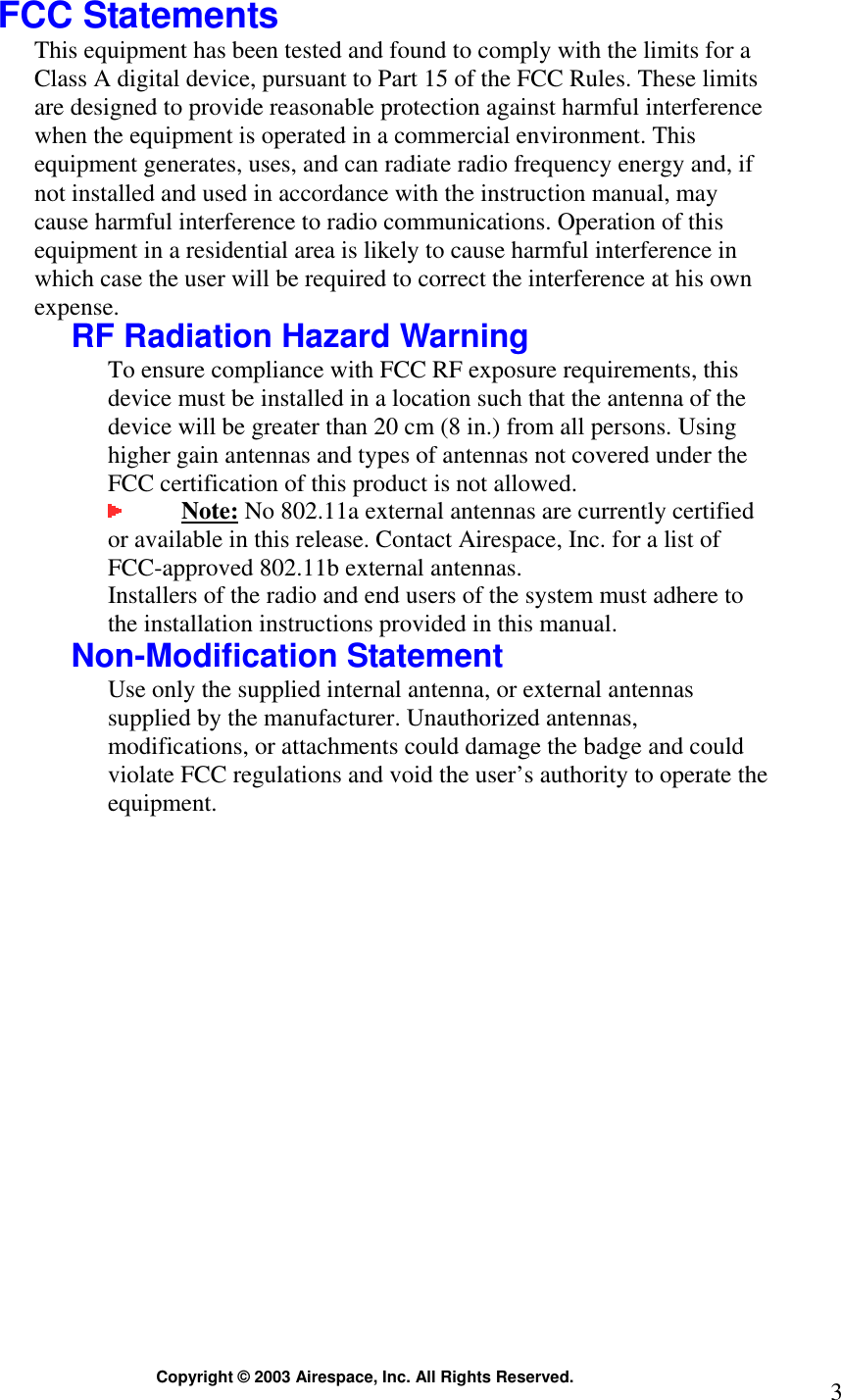  Copyright © 2003 Airespace, Inc. All Rights Reserved.  3 FCC Statements This equipment has been tested and found to comply with the limits for a Class A digital device, pursuant to Part 15 of the FCC Rules. These limits are designed to provide reasonable protection against harmful interference when the equipment is operated in a commercial environment. This equipment generates, uses, and can radiate radio frequency energy and, if not installed and used in accordance with the instruction manual, may cause harmful interference to radio communications. Operation of this equipment in a residential area is likely to cause harmful interference in which case the user will be required to correct the interference at his own expense.  RF Radiation Hazard Warning To ensure compliance with FCC RF exposure requirements, this device must be installed in a location such that the antenna of the device will be greater than 20 cm (8 in.) from all persons. Using higher gain antennas and types of antennas not covered under the FCC certification of this product is not allowed.   Note: No 802.11a external antennas are currently certified or available in this release. Contact Airespace, Inc. for a list of FCC-approved 802.11b external antennas.   Installers of the radio and end users of the system must adhere to the installation instructions provided in this manual. Non-Modification Statement Use only the supplied internal antenna, or external antennas supplied by the manufacturer. Unauthorized antennas, modifications, or attachments could damage the badge and could violate FCC regulations and void the user’s authority to operate the equipment.   