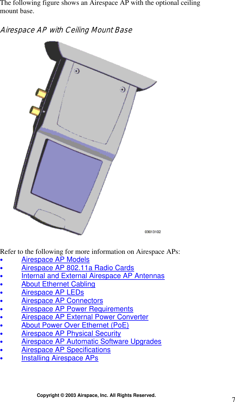  Copyright © 2003 Airspace, Inc. All Rights Reserved.  7The following figure shows an Airespace AP with the optional ceiling mount base.  Airespace AP with Ceiling Mount Base    Refer to the following for more information on Airespace APs: • Airespace AP Models • Airespace AP 802.11a Radio Cards • Internal and External Airespace AP Antennas • About Ethernet Cabling • Airespace AP LEDs • Airespace AP Connectors • Airespace AP Power Requirements • Airespace AP External Power Converter • About Power Over Ethernet (PoE) • Airespace AP Physical Security • Airespace AP Automatic Software Upgrades • Airespace AP Specifications • Installing Airespace APs 