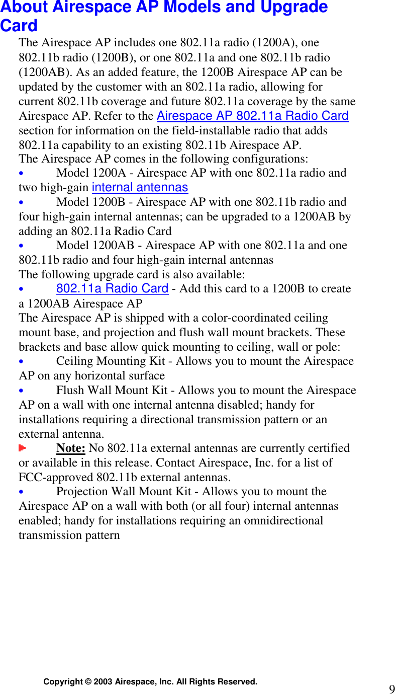  Copyright © 2003 Airespace, Inc. All Rights Reserved.  9 About Airespace AP Models and Upgrade Card The Airespace AP includes one 802.11a radio (1200A), one 802.11b radio (1200B), or one 802.11a and one 802.11b radio (1200AB). As an added feature, the 1200B Airespace AP can be updated by the customer with an 802.11a radio, allowing for current 802.11b coverage and future 802.11a coverage by the same Airespace AP. Refer to the Airespace AP 802.11a Radio Card section for information on the field-installable radio that adds 802.11a capability to an existing 802.11b Airespace AP. The Airespace AP comes in the following configurations: • Model 1200A - Airespace AP with one 802.11a radio and two high-gain internal antennas • Model 1200B - Airespace AP with one 802.11b radio and four high-gain internal antennas; can be upgraded to a 1200AB by adding an 802.11a Radio Card • Model 1200AB - Airespace AP with one 802.11a and one 802.11b radio and four high-gain internal antennas The following upgrade card is also available: • 802.11a Radio Card - Add this card to a 1200B to create a 1200AB Airespace AP The Airespace AP is shipped with a color-coordinated ceiling mount base, and projection and flush wall mount brackets. These brackets and base allow quick mounting to ceiling, wall or pole: • Ceiling Mounting Kit - Allows you to mount the Airespace AP on any horizontal surface • Flush Wall Mount Kit - Allows you to mount the Airespace AP on a wall with one internal antenna disabled; handy for installations requiring a directional transmission pattern or an external antenna.  Note: No 802.11a external antennas are currently certified or available in this release. Contact Airespace, Inc. for a list of FCC-approved 802.11b external antennas.   • Projection Wall Mount Kit - Allows you to mount the Airespace AP on a wall with both (or all four) internal antennas enabled; handy for installations requiring an omnidirectional transmission pattern   