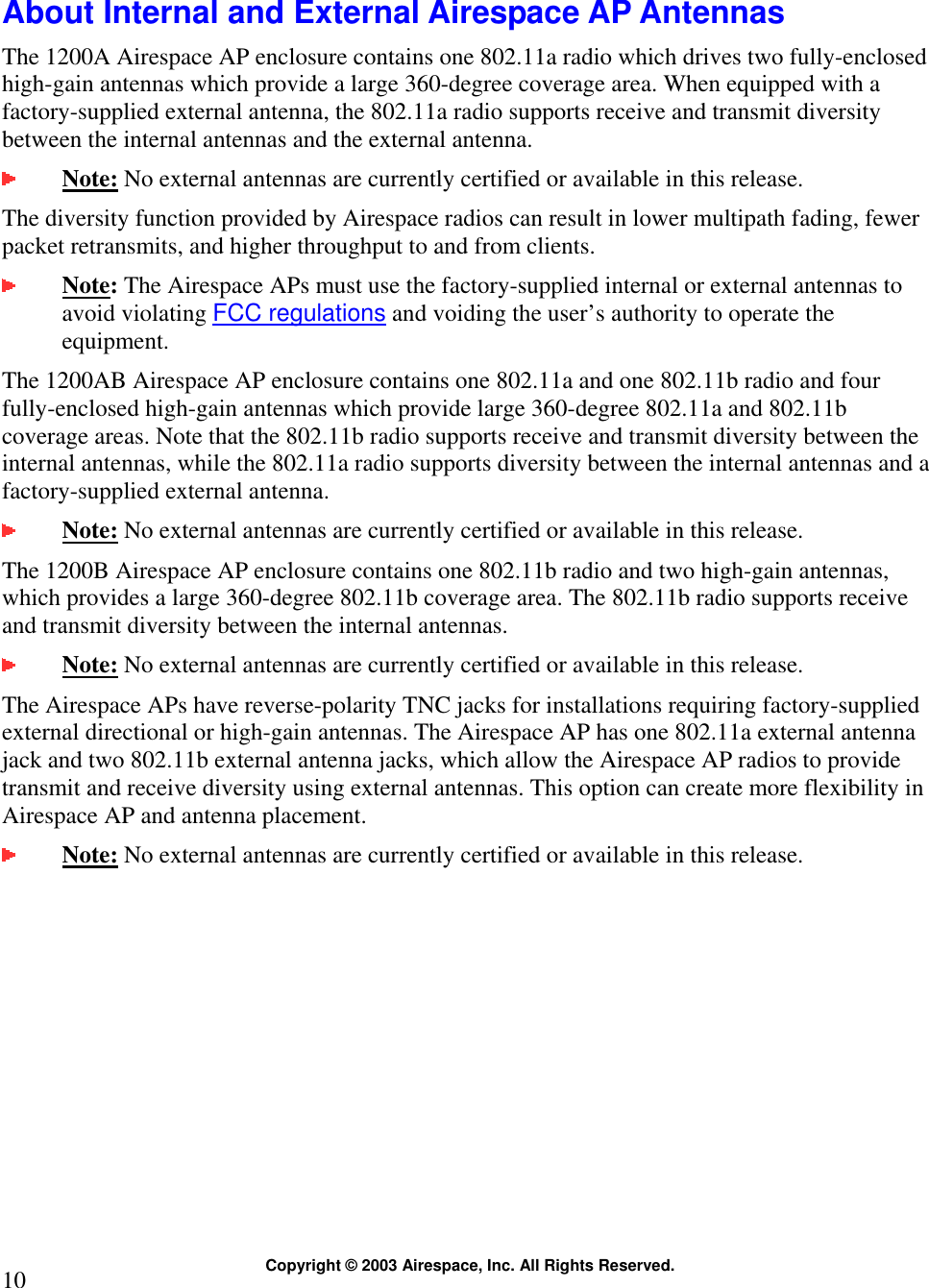  Copyright © 2003 Airespace, Inc. All Rights Reserved. 10  About Internal and External Airespace AP Antennas The 1200A Airespace AP enclosure contains one 802.11a radio which drives two fully-enclosed high-gain antennas which provide a large 360-degree coverage area. When equipped with a factory-supplied external antenna, the 802.11a radio supports receive and transmit diversity between the internal antennas and the external antenna.   Note: No external antennas are currently certified or available in this release.  The diversity function provided by Airespace radios can result in lower multipath fading, fewer packet retransmits, and higher throughput to and from clients.  Note: The Airespace APs must use the factory-supplied internal or external antennas to avoid violating FCC regulations and voiding the user’s authority to operate the equipment. The 1200AB Airespace AP enclosure contains one 802.11a and one 802.11b radio and four fully-enclosed high-gain antennas which provide large 360-degree 802.11a and 802.11b coverage areas. Note that the 802.11b radio supports receive and transmit diversity between the internal antennas, while the 802.11a radio supports diversity between the internal antennas and a factory-supplied external antenna.   Note: No external antennas are currently certified or available in this release.  The 1200B Airespace AP enclosure contains one 802.11b radio and two high-gain antennas, which provides a large 360-degree 802.11b coverage area. The 802.11b radio supports receive and transmit diversity between the internal antennas.  Note: No external antennas are currently certified or available in this release.  The Airespace APs have reverse-polarity TNC jacks for installations requiring factory-supplied external directional or high-gain antennas. The Airespace AP has one 802.11a external antenna jack and two 802.11b external antenna jacks, which allow the Airespace AP radios to provide transmit and receive diversity using external antennas. This option can create more flexibility in Airespace AP and antenna placement.   Note: No external antennas are currently certified or available in this release.    