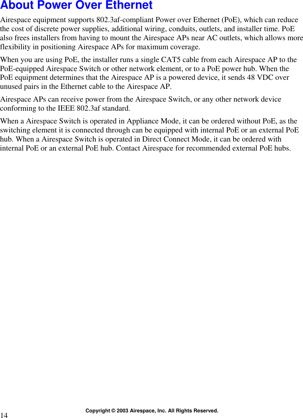  Copyright © 2003 Airespace, Inc. All Rights Reserved. 14  About Power Over Ethernet Airespace equipment supports 802.3af-compliant Power over Ethernet (PoE), which can reduce the cost of discrete power supplies, additional wiring, conduits, outlets, and installer time. PoE also frees installers from having to mount the Airespace APs near AC outlets, which allows more flexibility in positioning Airespace APs for maximum coverage. When you are using PoE, the installer runs a single CAT5 cable from each Airespace AP to the PoE-equipped Airespace Switch or other network element, or to a PoE power hub. When the PoE equipment determines that the Airespace AP is a powered device, it sends 48 VDC over unused pairs in the Ethernet cable to the Airespace AP.  Airespace APs can receive power from the Airespace Switch, or any other network device conforming to the IEEE 802.3af standard. When a Airespace Switch is operated in Appliance Mode, it can be ordered without PoE, as the switching element it is connected through can be equipped with internal PoE or an external PoE hub. When a Airespace Switch is operated in Direct Connect Mode, it can be ordered with internal PoE or an external PoE hub. Contact Airespace for recommended external PoE hubs.   